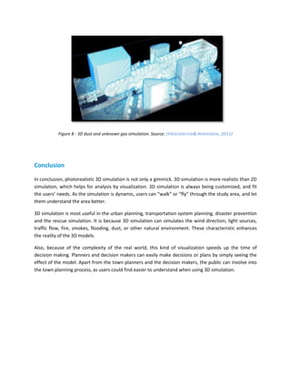 Figure 8 - 3D dust and unknown gas simulation. Source: (VROEIJENSTIJN & HENDERSON, 2011)




Conclusion

In conclusion, photorealistic 3D simulation is not only a gimmick. 3D simulation is more realistic than 2D
simulation, which helps for analysis by visualization. 3D simulation is always being customized, and fit
the users’ needs. As the simulation is dynamic, users can “walk” or “fly” through the study area, and let
them understand the area better.

3D simulation is most useful in the urban planning, transportation system planning, disaster prevention
and the rescue simulation. It is because 3D simulation can simulates the wind direction, light sources,
traffic flow, fire, smokes, flooding, dust, or other natural environment. These characteristic enhances
the reality of the 3D models.

Also, because of the complexity of the real world, this kind of visualization speeds up the time of
decision making. Planners and decision makers can easily make decisions or plans by simply seeing the
effect of the model. Apart from the town planners and the decision makers, the public can involve into
the town planning process, as users could find easier to understand when using 3D simulation.
 