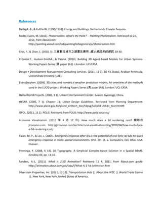 References

BarlagA.-B., & KuttlerW. (1990/1991). Energy and Buildings. Netherlands: Elsevier Sequoia.

Boddy-Evans, M. (2011). Photorealism: What's the Point? -- Painting Photorealism. Retrieved 10 21,
       2011, from About.com:
       http://painting.about.com/od/paintingforbeginners/a/photorealism.htm

Choi, F., & Chan, L. (2010, 3). 三維數位城市之建置及應用. 國土資訊系統通訊, 18-30.

CrooksA.T., Hudson-SmithA., & PatelA. (2010). Building 3D Agent-Based Models for Urban Systems.
        Working Papers Series (頁 paper 161). LKondon: UCLCASA.

Design + Development Management Consulting Services. (2011, 12 7). 3D P3. Dubai, Arabian Peninsula,
        United Arab Emirates (UAE).

EvansStephen. (2009). 3D cities and numerical weather prediction models; An overview of the methods
        used in the LUCID project. Working Papers Series (頁 paper148). London: UCL-CASA.

HallyuWorld Projects. (2009, 1 1). Urban Entertainment Center. Suwon, Gyeonggi, China.

HKSAR. (2006, 7 1). Chapter 11: Urban Design Guidelines. Retrieved from Planning Department:
       http://www.pland.gov.hk/pland_en/tech_doc/hkpsg/full/ch11/ch11_text.htm#9

ISPOL. (2011, 11 1). POLIS. Retrieved from POLIS: http://www.polis-solar.eu/

Jironomo Visualization. (2010 年 4 月 17 日). How much does a 3d rendering cost? 擷取自
        jironomo.com: http://jironomo.com/architectural-visualisation-blog/2010/04/how-much-does-
        a-3d-rendering-cost/

Kwan, M.-P., & Lee, J. (2005). Emergency response after 9/11: the potential of real-time 3D GIS for quick
       emergency response in micro-spatial environments. (Vol. 29). (E. a. Computers, Ed.) Ohio, USA:
       Elsevier.

Penninga, F. (2008, 6 18). 3D Topography. A Simplicial Complex-based Solution in a Spatial DBMS.
       Geodesy 66, pp. 11-16.

Sanders, A.-L. (2011). What is 2.5D Animation? Retrieved 11 4, 2011, from About.com guide:
       http://animation.about.com/od/faqs/f/What-Is-2-5d-Animation.htm

Silverstein Properties, Inc. (2011, 10 12). Transportation Hub || About the WTC || World Trade Center
         ||. New York, New York, United States of America.
 