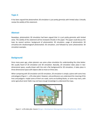 Topic 3

It has been argued that photorealistic 3D simulation is just pretty gimmicks with limited value. Critically
review the validity of this statement.




Abstract

Nowadays, photorealistic 3D simulation had been argued that it is just pretty gimmicks with limited
value. The validity of this statement will be reviewed critically in this paper. This paper could discuss the
topic by several sections: background of photorealistic 3D simulation, usage of photorealistic 3D
simulation,the disadvantagesof photorealistic 3D simulation, and followed by some photorealistic 3D
simulation examples.




Background

Since many years ago, urban planners use some urban simulation for understanding the cities better.
We usually heard of 2D simulation and 3D simulation. Basically, 2D simulation takes place in two-
dimensional space, usually drawn with line and a flat background.For 3D simulation, it takes place in
three-dimensional space with objects able to move on three axes.

When comparing with 2D simulation and 3D simulation, 2D simulation is simply a plane with some lines
and polygons (Figure 1 - a 2D urban plan). However, only professions can understand the meaning of the
lines and polygons: maybe some of them are roads, some are building blocks, or some may rivers, with
some agriculture land. Public may not have enough knowledge to understand the maps.




      Figure 1 - a 2D urban plan. Source:(Design + Development Management Consulting Services, 2011)
 