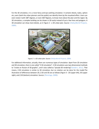 For the 3D simulation, it is a more fancy and eye-catching simulation. It contains blocks, tubes, sphere
etc.;users (both the urban planners and the public) can identify them by the visualized effect. Users can
even rotate it with 180o degrees, or even 360 odegrees, to know more about the plan and the region. By
3D simulation, a complex building can be shown in 3D easily instead of just a few lines and polygons. A
3D simulation can show more details, as in Figure 2 - a 3D urban plan. Source: (HallyuWorld Projects,
2009).




                      Figure 2 - a 3D urban plan. Source: (HallyuWorld Projects, 2009)

For additional information, actually, there are numerous types of simulation. Apart from 2D simulation
and 3D simulation, there is one called “2.5D simulation”. 2.5D simulation uses two-dimensional methods
to “create an illusion of 3D graphic”, and it also called as “pseudo-3D rendering”(Sanders, 2011). That
means, 2.5D simulation is similar to 3D simulation, but no rotation can be done for the model.The
illustration of differences between 2D, 2.5D and 3D are as follows (Figure 3 - 2D (upper left), 3D (upper
right), and 2.5D (bottom) simulation. Source: (Penninga, 2008):
 