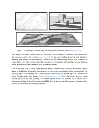 Figure 3 - 2D (upper left), 3D (upper right), and 2.5D (bottom) simulation. Source: (Penninga, 2008)

Also, there is one called “photorealistic 3D simulation”. It is a kind of 3D simulation that aims to make
the model as real as the reality(Boddy-Evans, 2011), by using shading, texturing, and lighting.By
texturing with photos, the photorealistic 3D simulation will become more realistic than a normal 3D
model. Apart from that, a photorealistic 3D simulation can simulate the effects of light source, shadows,
winds, motivation of trees, sea shore, dust in the road, fires etc.

Thus in the ideal case, if taking screen captures from a photorealistic 3D model, that screen capture
would be looks like a photo taken from a scene, or even having more details than a normal photo. The
following figure is an example of a screen capture photorealistic 3D model (Figure 4 - World Trade
Center Transportation Hub. Source: (Silverstein Properties, Inc, 2011)). As we can see, this model
involves details of the main buildings. This screen capture is looks like a photo, but it actually still in
construction in New York until the quarter of 2014. Also, as we can see, by the usage of shadows, light
sources, the 3D models become more realistic.
 