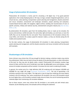 Usage of photorealistic 3D simulation

Photorealistic 3D simulation is mainly used for simulating a 3D digital city. It has good potential
applications, from simply displaying data or 3D maps, to huge, complex integrated applications, such as
virtual city tour, urban planning, transportation system planning and management, disaster prevention
and rescue simulation, environment and landscape simulation, project planning and evaluation,
Location-Based Services (LBS), 3D navigation, digital archives, building and reconstruction of ruins or
specific scenarios, military and national security, entertainment and game industry etc.(Choi & Chan,
2010, p. 26).

By photorealistic 3D simulation, apart from the building blocks, trees or roads can be simulate, the
sound, wind and dust, rainfall and water, fire and smoke, light and shadow, sun and moon, or even the
traffic flow can be simulated like the real world. These characteristics of 3D simulation enhance the
visual effect, and shorten the analysis speed for decision makers, as they can directly seeing the 3D
models and visualized results.

For the later sections, the usage of photorealistic 3D simulation in urban planning, transportation
system planning and management, and the disaster prevention and rescue simulation will be discussed
with examples.




Disadvantages of 3D simulation

Some criticizers may criticize that, 2D may enough for decision making, as decision makers may only be
the professionals. Public may not need to know the details of the planning projects, or other information
of the land. So, they may ask: do details really a matter? Photorealistic 3D simulation involves huge
amount of data, and the time cost of rendering is very high. By adding light source and shadows, a large
amount of complex computation will be involved. It increases the time used in rendering 3D models.

In general, the market price for a high definition (HD) 3D rendering will cost between US$1000 and
US$2000 for one single still image (Jironomo Visualization, 2010). The cost of generating a 3D
animation would be even much higher. This high price is due to long time rendering and many experts
involved in the 3D rendering. Thus, when comparing to 2D simulation, the cost of 3D simulation would
be much higher.Also, as 3D simulation involved a large amount of data, the cost of maintaining would be
relatively higher than maintaining a 2D simulation database.

Due to these reasons, some may criticize that 3D simulation is not worthy and with limited value.
However, by the following section, the examples will be verifying this statement.
 