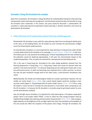 Examples: Using 3D simulation for analysis

Apart from visualization, 3D simulation is always beneficial for analyzing.When doing the urban planning,
transportation system planning and management, and the disaster prevention jobs, the benefits of using
3D simulation were maximized. In this section, two parts would be discussed: 1. photorealistic 3D
simulation in urban planning and transportation system planning; 2. Disaster prevention and rescue by
photorealistic 3D simulation.



1. Urban Planning and Transportation System Planning and Management

    Photorealistic 3D simulation is very useful for urban planning. Apart from visualizing the details parts
    of the cities, or the building blocks, the 3D models can even simulate the wind direction andlight
    source for enhancing the analysis process.

    For wind direction simulation, it is very important for urban planning. It is because the urban climate
    is mainly determined by the limitation of air exchange (Barlag & Kuttler, 1990/1991). In day time,
    the hottest part of a city would be the building tops. If these heatsadding with the heat emitted by
    the pollutants cannot be dispersed appropriately, it will raise the environmental impact on the
    residential population. Thus, air paths are essential for a well-planned and well-balanced city.

    This is the case in Hong Kong too. According to the urban design guidelines released from the
    Planning Department in Hong Kong (2006), Hong Kong “needs more winds for thermal relief and
    comfort in the built environment”. It is because Hong Kong has the subtropical climate with a very
    hot and humid summer, air paths are becoming more important than in other countries. To ensure
    the new city plan introduces enough wind to the urban areas, a wind direction simulationis very
    useful.

    Mathematically, the climate and meteorological models are usually in grid-based. However, the city
    models are vector based (Evans, 2009), and a vector based analyze would be resulting a more
    accurate results (Figure 5– 2D grid-based with 3D vector model. Source: (Evans, 2009)).Thus, using
    3D models in vector format to simulate the wind direction is much better when comparing to use
    the 2D simulation. It is because the 2D simulation is normally using the grid based system to carry
    out the wind direction analyzed.

    Also, for the light source simulation, it is important for urban planning too. In European cooperation
    project, there is one project called “POLIS”. It aims to utilize the solar energy European cities by
    implementing strategic town planning and local policy measurements (ISPOL, 2011). Solar energy is
    highly depends on the brightness of the sun light. Apart from that, the orientation and availability of
    the area would also affect the reception of the passive solar energy. Through 3D simulation, the
 