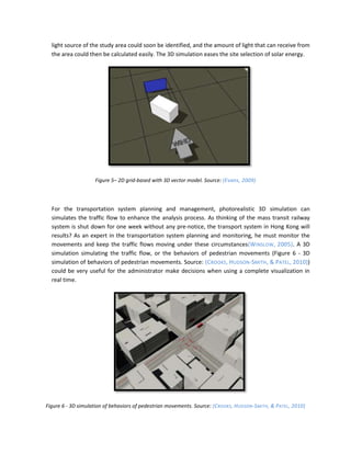 light source of the study area could soon be identified, and the amount of light that can receive from
  the area could then be calculated easily. The 3D simulation eases the site selection of solar energy.




                    Figure 5– 2D grid-based with 3D vector model. Source: (Evans, 2009)




  For the transportation system planning and management, photorealistic 3D simulation can
  simulates the traffic flow to enhance the analysis process. As thinking of the mass transit railway
  system is shut down for one week without any pre-notice, the transport system in Hong Kong will
  results? As an expert in the transportation system planning and monitoring, he must monitor the
  movements and keep the traffic flows moving under these circumstances(WINSLOW , 2005). A 3D
  simulation simulating the traffic flow, or the behaviors of pedestrian movements (Figure 6 - 3D
  simulation of behaviors of pedestrian movements. Source: (CROOKS, HUDSON-SMITH , & PATEL, 2010))
  could be very useful for the administrator make decisions when using a complete visualization in
  real time.




Figure 6 - 3D simulation of behaviors of pedestrian movements. Source: (CROOKS, HUDSON-SMITH , & PATEL, 2010)
 