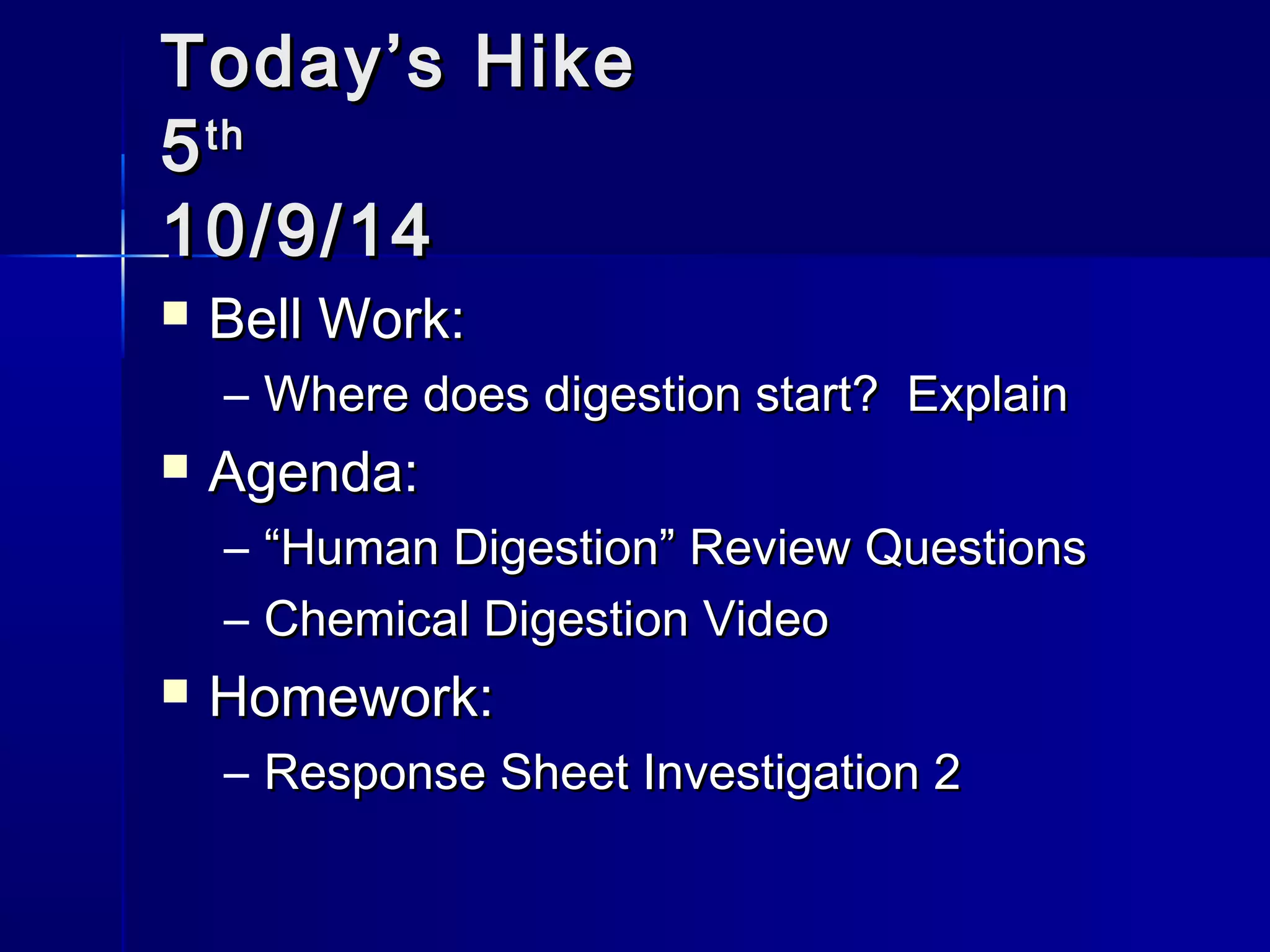 TTooddaayy’’ss HHiikkee 
55tthh 
1100//99//1144 
 BBeellll WWoorrkk:: 
– WWhheerree ddooeess ddiiggeessttiioonn ssttaarrtt?? EExxppllaaiinn 
 AAggeennddaa:: 
– ““HHuummaann DDiiggeessttiioonn”” RReevviieeww QQuueessttiioonnss 
– CChheemmiiccaall DDiiggeessttiioonn VViiddeeoo 
 HHoommeewwoorrkk:: 
– RReessppoonnssee SShheeeett IInnvveessttiiggaattiioonn 22 
 