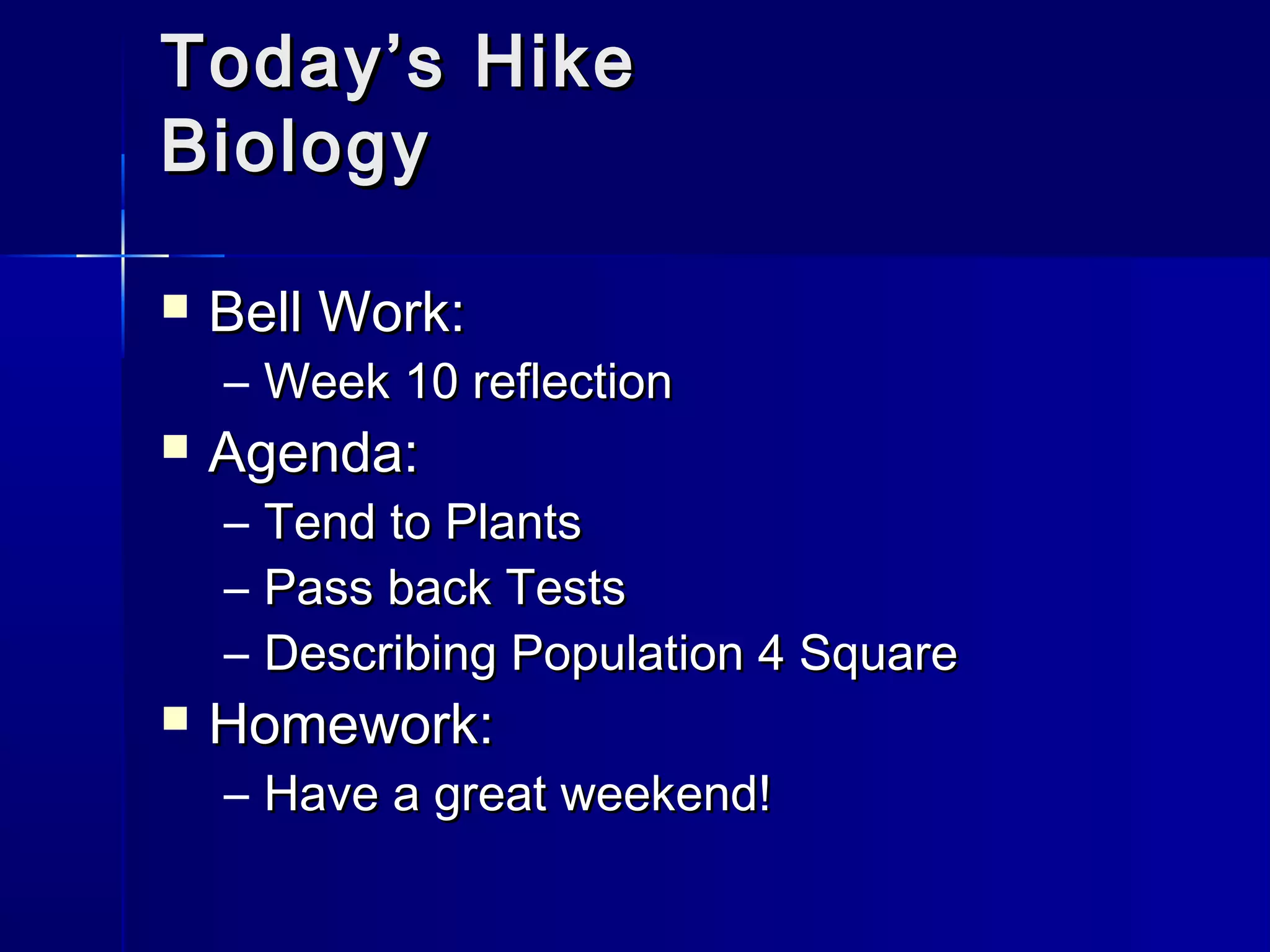 TTooddaayy’’ss HHiikkee 
BBiioollooggyy 
 BBeellll WWoorrkk:: 
– WWeeeekk 1100 rreefflleeccttiioonn 
 AAggeennddaa:: 
– TTeenndd ttoo PPllaannttss 
– PPaassss bbaacckk TTeessttss 
– DDeessccrriibbiinngg PPooppuullaattiioonn 44 SSqquuaarree 
 HHoommeewwoorrkk:: 
– HHaavvee aa ggrreeaatt wweeeekkeenndd!! 
 