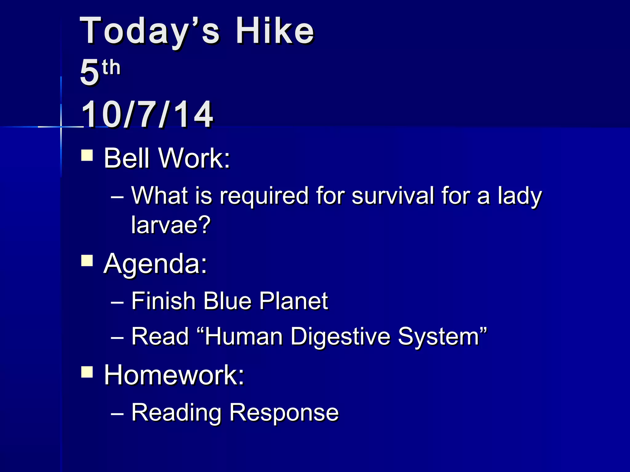 TTooddaayy’’ss HHiikkee 
55tthh 
1100//77//1144 
 BBeellll WWoorrkk:: 
– WWhhaatt iiss rreeqquuiirreedd ffoorr ssuurrvviivvaall ffoorr aa llaaddyy 
llaarrvvaaee?? 
 AAggeennddaa:: 
– FFiinniisshh BBlluuee PPllaanneett 
– RReeaadd ““HHuummaann DDiiggeessttiivvee SSyysstteemm”” 
 HHoommeewwoorrkk:: 
– RReeaaddiinngg RReessppoonnssee 
 