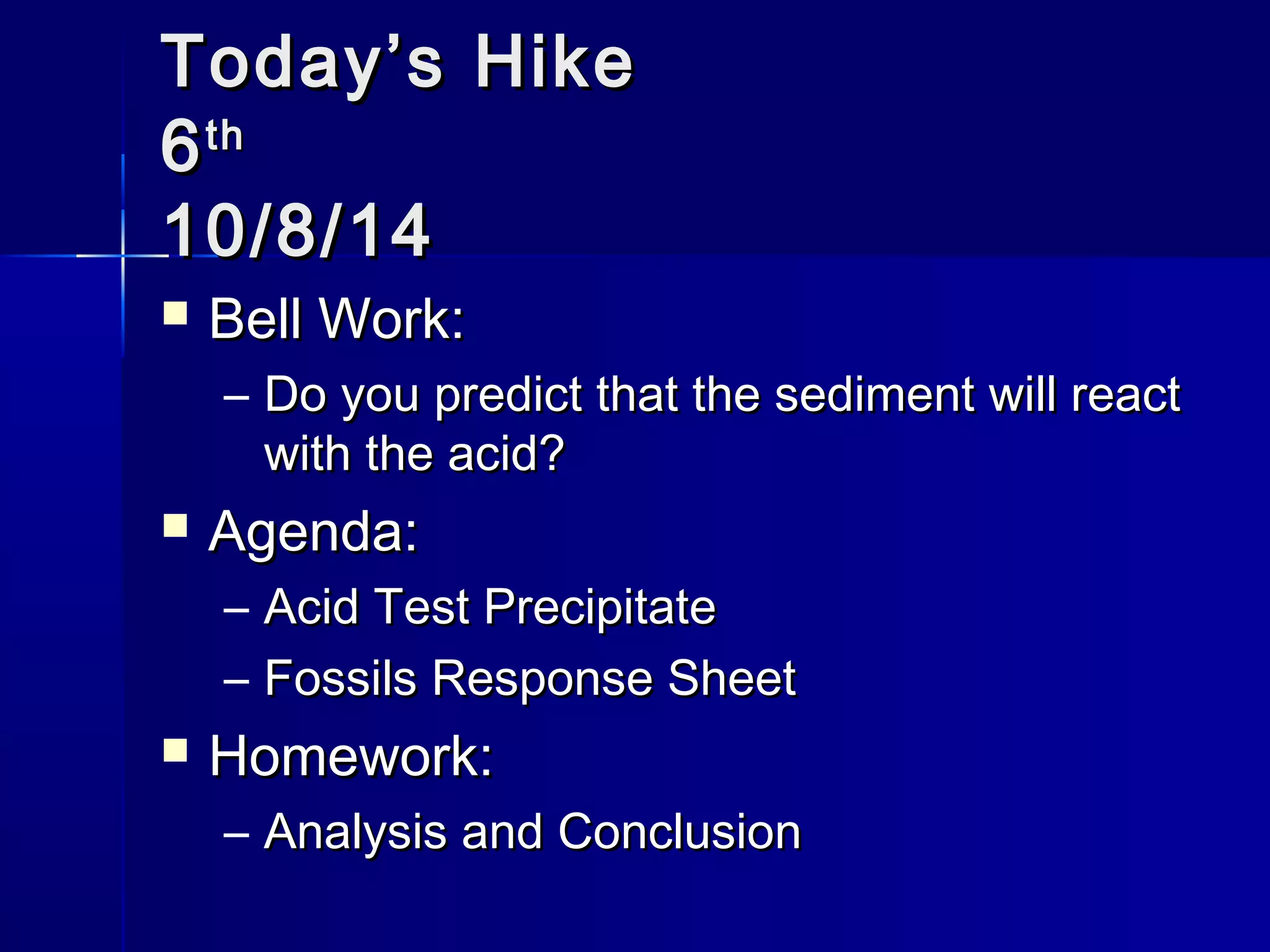 TTooddaayy’’ss HHiikkee 
66tthh 
1100//88//1144 
 BBeellll WWoorrkk:: 
– DDoo yyoouu pprreeddiicctt tthhaatt tthhee sseeddiimmeenntt wwiillll rreeaacctt 
wwiitthh tthhee aacciidd?? 
 AAggeennddaa:: 
– AAcciidd TTeesstt PPrreecciippiittaattee 
– FFoossssiillss RReessppoonnssee SShheeeett 
 HHoommeewwoorrkk:: 
– AAnnaallyyssiiss aanndd CCoonncclluussiioonn 
 