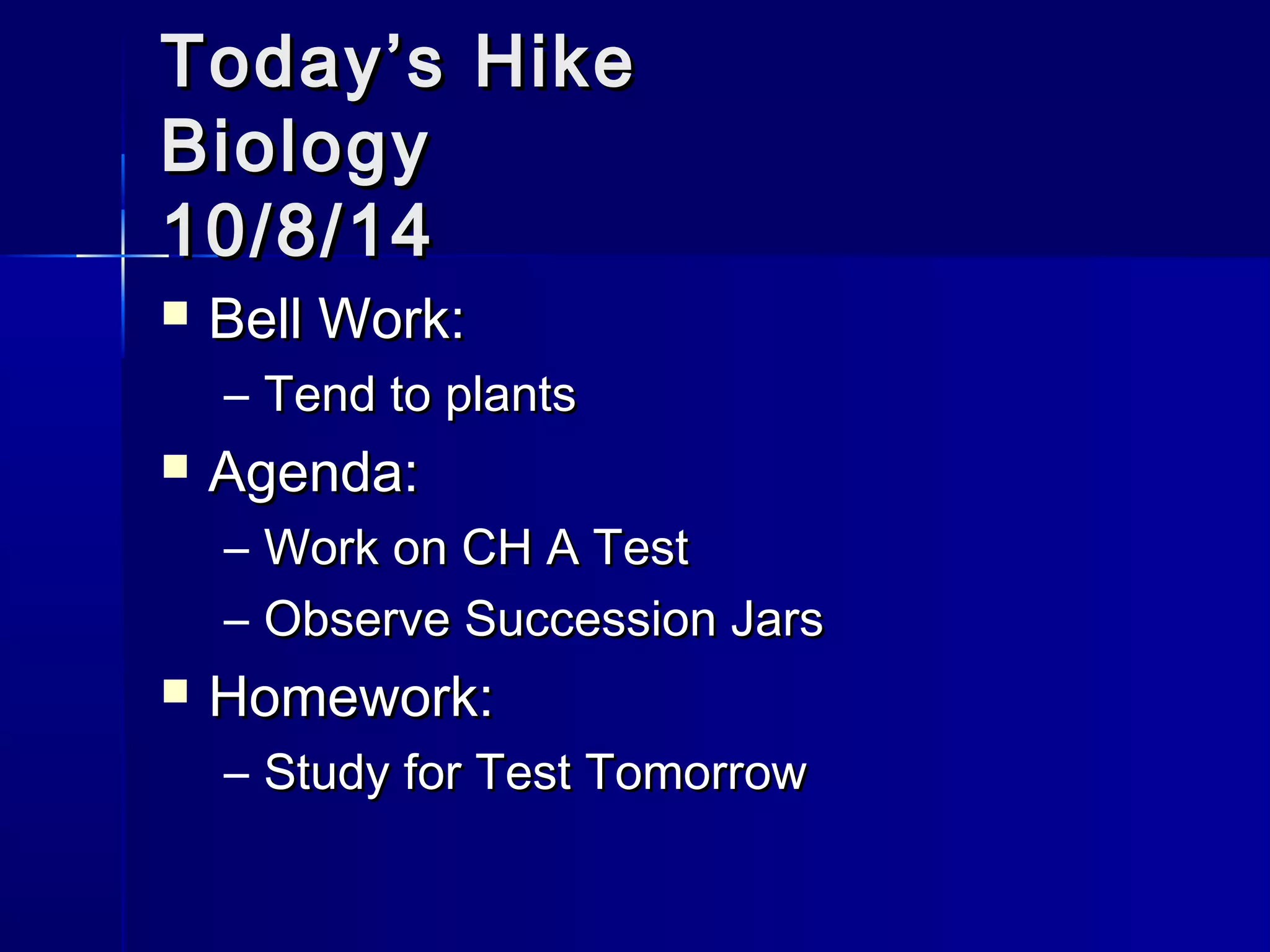 TTooddaayy’’ss HHiikkee 
BBiioollooggyy 
1100//88//1144 
 BBeellll WWoorrkk:: 
– TTeenndd ttoo ppllaannttss 
 AAggeennddaa:: 
– WWoorrkk oonn CCHH AA TTeesstt 
– OObbsseerrvvee SSuucccceessssiioonn JJaarrss 
 HHoommeewwoorrkk:: 
– SSttuuddyy ffoorr TTeesstt TToommoorrrrooww 
 