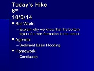 TTooddaayy’’ss HHiikkee 
66tthh 
1100//66//1144 
 BBeellll WWoorrkk:: 
– EExxppllaaiinn wwhhyy wwee kknnooww tthhaatt tthhee bboottttoomm 
llaayyeerr ooff aa rroocckk ffoorrmmaattiioonn iiss tthhee oollddeesstt.. 
 AAggeennddaa:: 
– SSeeddiimmeenntt BBaassiinn FFllooooddiinngg 
 HHoommeewwoorrkk:: 
– CCoonncclluussiioonn 
 