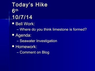 TTooddaayy’’ss HHiikkee 
66tthh 
1100//77//1144 
 BBeellll WWoorrkk:: 
– WWhheerree ddoo yyoouu tthhiinnkk lliimmeessttoonnee iiss ffoorrmmeedd?? 
 AAggeennddaa:: 
– SSeeaawwaatteerr IInnvveessttiiggaattiioonn 
 HHoommeewwoorrkk:: 
– CCoommmmeenntt oonn BBlloogg 
 