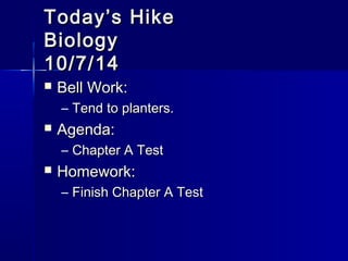 TTooddaayy’’ss HHiikkee 
BBiioollooggyy 
1100//77//1144 
 BBeellll WWoorrkk:: 
– TTeenndd ttoo ppllaanntteerrss.. 
 AAggeennddaa:: 
– CChhaapptteerr AA TTeesstt 
 HHoommeewwoorrkk:: 
– FFiinniisshh CChhaapptteerr AA TTeesstt 
 
