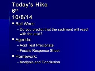 TTooddaayy’’ss HHiikkee 
66tthh 
1100//88//1144 
 BBeellll WWoorrkk:: 
– DDoo yyoouu pprreeddiicctt tthhaatt tthhee sseeddiimmeenntt wwiillll rreeaacctt 
wwiitthh tthhee aacciidd?? 
 AAggeennddaa:: 
– AAcciidd TTeesstt PPrreecciippiittaattee 
– FFoossssiillss RReessppoonnssee SShheeeett 
 HHoommeewwoorrkk:: 
– AAnnaallyyssiiss aanndd CCoonncclluussiioonn 
 