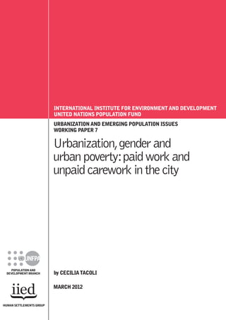 URBANIZATION AND EMERGING POPULATION ISSUES
WORKING PAPER 7
Urbanization,genderand
urbanpoverty:paidworkand
unpaidcareworkinthecity
by CECILIATACOLI
MARCH 2012
POPULATIONAND
DEVELOPMENT BRANCH
INTERNATIONAL INSTITUTE FOR ENVIRONMENT AND DEVELOPMENT
UNITED NATIONS POPULATION FUND
HUMAN SETTLEMENTS GROUP
 