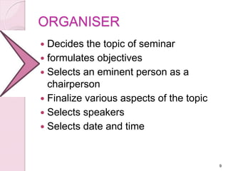 ORGANISER
 Decides the topic of seminar
 formulates objectives
 Selects an eminent person as a
chairperson
 Finalize various aspects of the topic
 Selects speakers
 Selects date and time
9
 