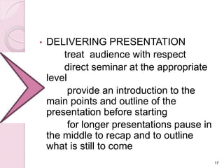 • DELIVERING PRESENTATION
treat audience with respect
direct seminar at the appropriate
level
provide an introduction to the
main points and outline of the
presentation before starting
for longer presentations pause in
the middle to recap and to outline
what is still to come
17
 