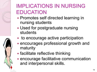 IMPLICATIONS IN NURSING
EDUCATION
 Promotes self directed learning in
nursing students
 Used for postgraduate nursing
students
 to encourage active participation
 encourages professional growth and
maturity
 facilitate reflective thinking
 encourage facilitative communication
and interpersonal skills.
19
 