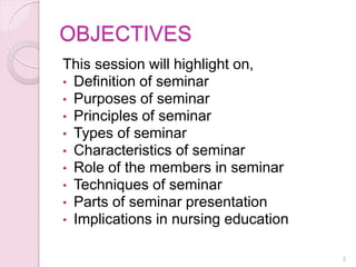OBJECTIVES
This session will highlight on,
• Definition of seminar
• Purposes of seminar
• Principles of seminar
• Types of seminar
• Characteristics of seminar
• Role of the members in seminar
• Techniques of seminar
• Parts of seminar presentation
• Implications in nursing education
2
 