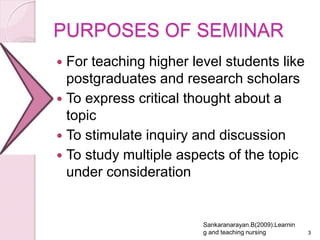 PURPOSES OF SEMINAR
 For teaching higher level students like
postgraduates and research scholars
 To express critical thought about a
topic
 To stimulate inquiry and discussion
 To study multiple aspects of the topic
under consideration
3
Sankaranarayan.B(2009).Learnin
g and teaching nursing
 