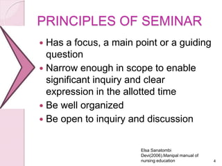 PRINCIPLES OF SEMINAR
 Has a focus, a main point or a guiding
question
 Narrow enough in scope to enable
significant inquiry and clear
expression in the allotted time
 Be well organized
 Be open to inquiry and discussion
4
Elsa Sanatombi
Devi(2006).Manipal manual of
nursing education
 