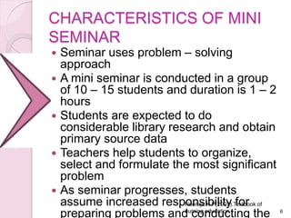 CHARACTERISTICS OF MINI
SEMINAR
 Seminar uses problem – solving
approach
 A mini seminar is conducted in a group
of 10 – 15 students and duration is 1 – 2
hours
 Students are expected to do
considerable library research and obtain
primary source data
 Teachers help students to organize,
select and formulate the most significant
problem
 As seminar progresses, students
assume increased responsibility for
preparing problems and conducting the 6
Neeraja.K.P(2003).Textbook of
nursing education
 