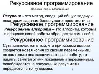 1
Рекурсивное программирование
Рекурсия – это метод, сводящий общую задачу к
некоторым задачам более узкого, простого типа
Рекурсивный алгоритм – это алгоритм, который
в процессе своей работы обращается сам к себе.
Суть заключается в том, что при каждом вызове
создается новая копия со своими переменными,
но как только она заканчивает свою работу, то
память, занятая этими локальными переменными,
освобождается, а полученные результаты
передаются в точку вызова.
Рекурсивное программирование
Рекурсивное программирование
Recursio (лат.) - возврвщение
 