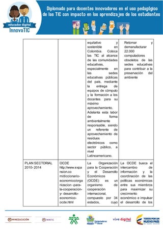 equitativo y
sostenible en
Colombia. Coloca
las TIC al alcance
de las comunidades
educativas,
especialmente en
las sedes
educativas públicas
del país, mediante
la entrega de
equipos de cómputo
y la formación a los
docentes para su
máximo
aprovechamiento.
Adelanta esta labor
de forma
ambientalmente
responsable, siendo
un referente de
aprovechamiento de
residuos
electrónicos como
sector público, a
nivel
Latinoamericano.
Retomar y
demanufacturar
22.000
computadores
obsoletos de las
sedes educativas
para contribuir a la
preservación del
ambiente
PLAN SECTORIAL
2010- 2014
OCDE
http://www.expa
nsion.co
m/diccionario-
economico/orga
nizacion -para-
la-cooperacion-
y- desarrollo-
economico-
ocde.html
La Organización
para la Cooperación
y el Desarrollo
Económicos
(OCDE) es un
organismo de
cooperación
internacional,
compuesto por 34
estados, cuyo
La OCDE busca el
intercambio de
información y la
coordinación de las
políticas económicas
entre sus miembros
para maximizar su
crecimiento
económico e impulsar
el desarrollo de los
 