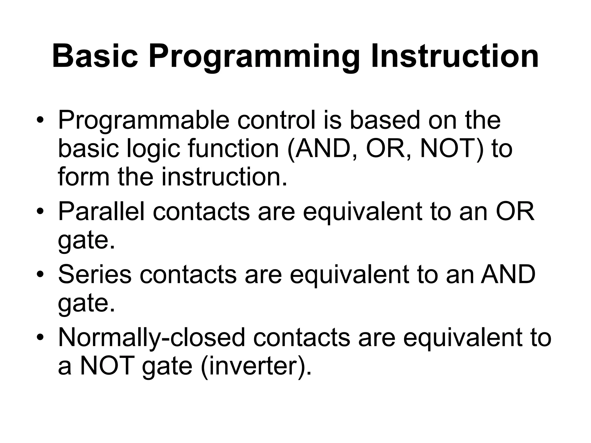 Basic Programming Instruction
• Programmable control is based on the
basic logic function (AND, OR, NOT) to
form the instruction.
• Parallel contacts are equivalent to an OR
gate.
• Series contacts are equivalent to an AND
gate.
• Normally-closed contacts are equivalent to
a NOT gate (inverter).
 