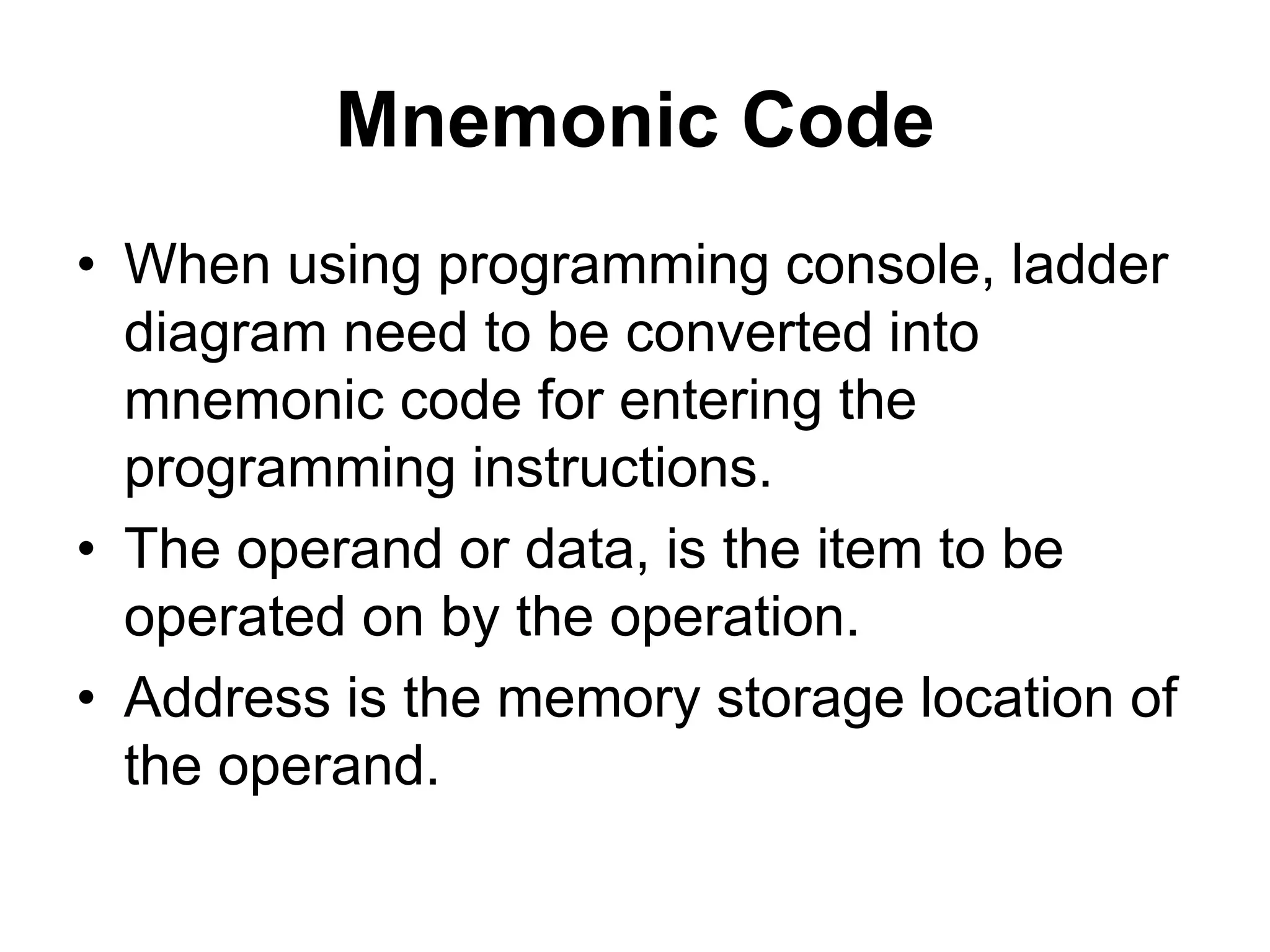Mnemonic Code
• When using programming console, ladder
diagram need to be converted into
mnemonic code for entering the
programming instructions.
• The operand or data, is the item to be
operated on by the operation.
• Address is the memory storage location of
the operand.
 