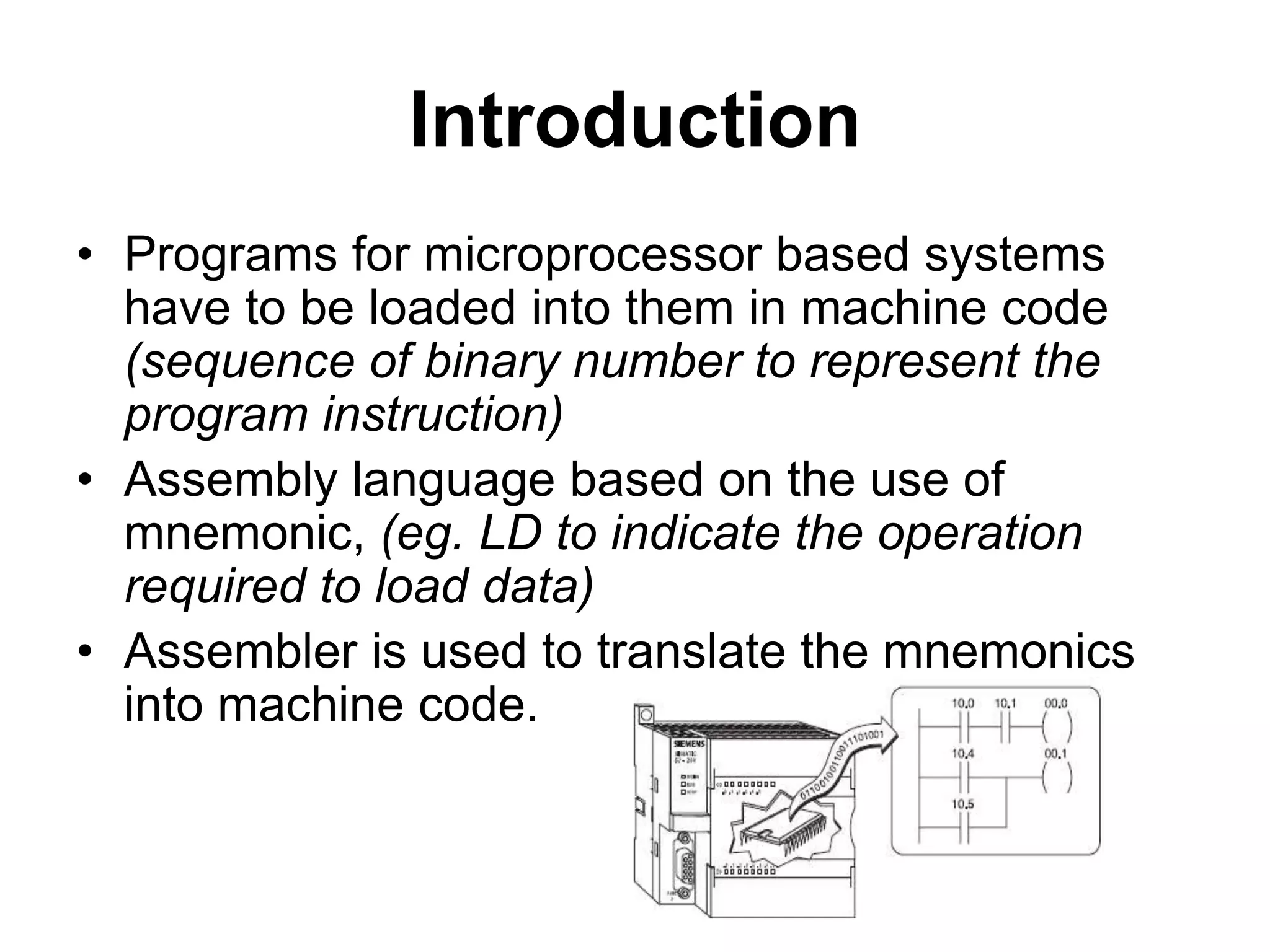 Introduction
• Programs for microprocessor based systems
have to be loaded into them in machine code
(sequence of binary number to represent the
program instruction)
• Assembly language based on the use of
mnemonic, (eg. LD to indicate the operation
required to load data)
• Assembler is used to translate the mnemonics
into machine code.
 