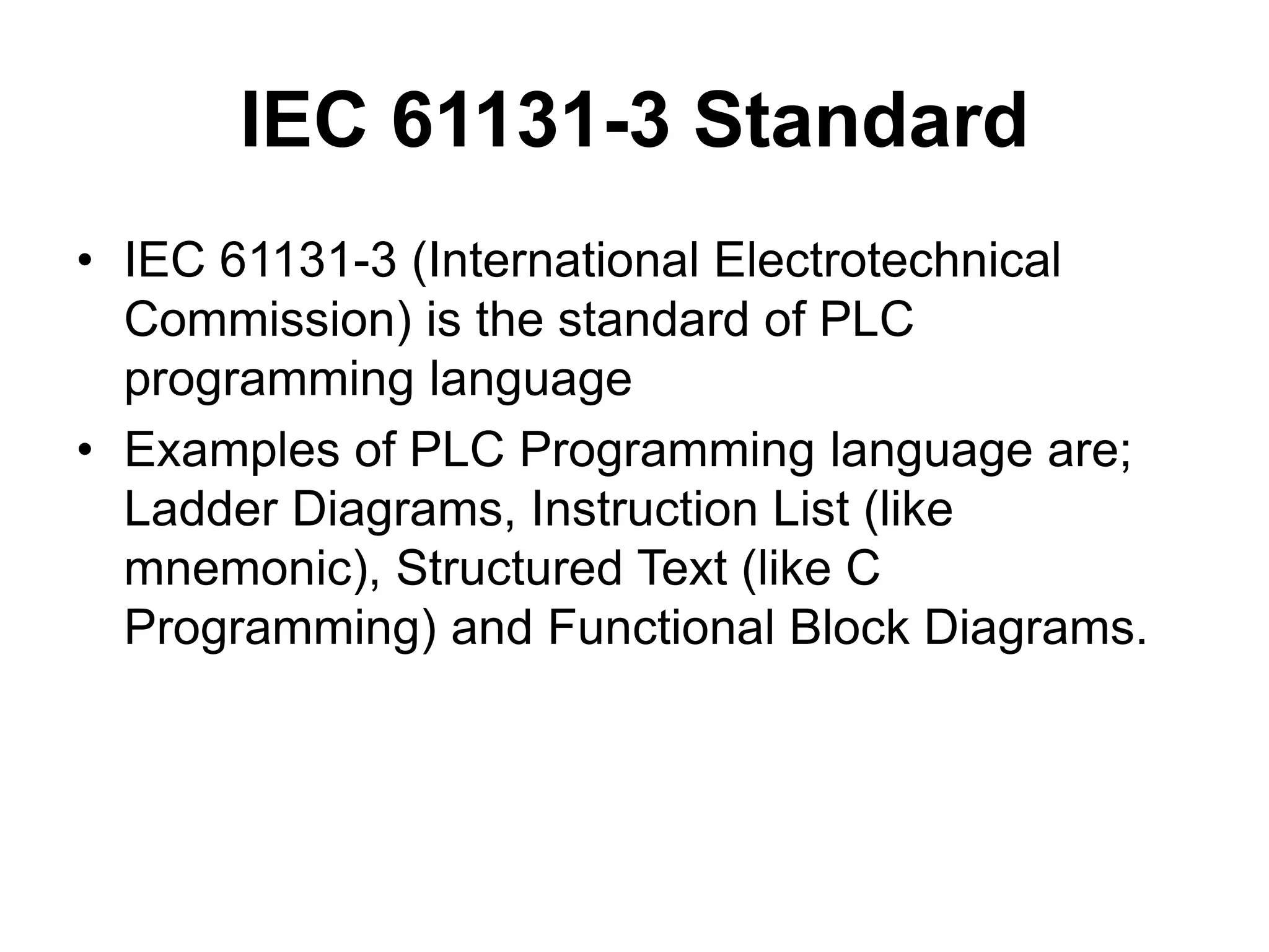 IEC 61131-3 Standard
• IEC 61131-3 (International Electrotechnical
Commission) is the standard of PLC
programming language
• Examples of PLC Programming language are;
Ladder Diagrams, Instruction List (like
mnemonic), Structured Text (like C
Programming) and Functional Block Diagrams.
 