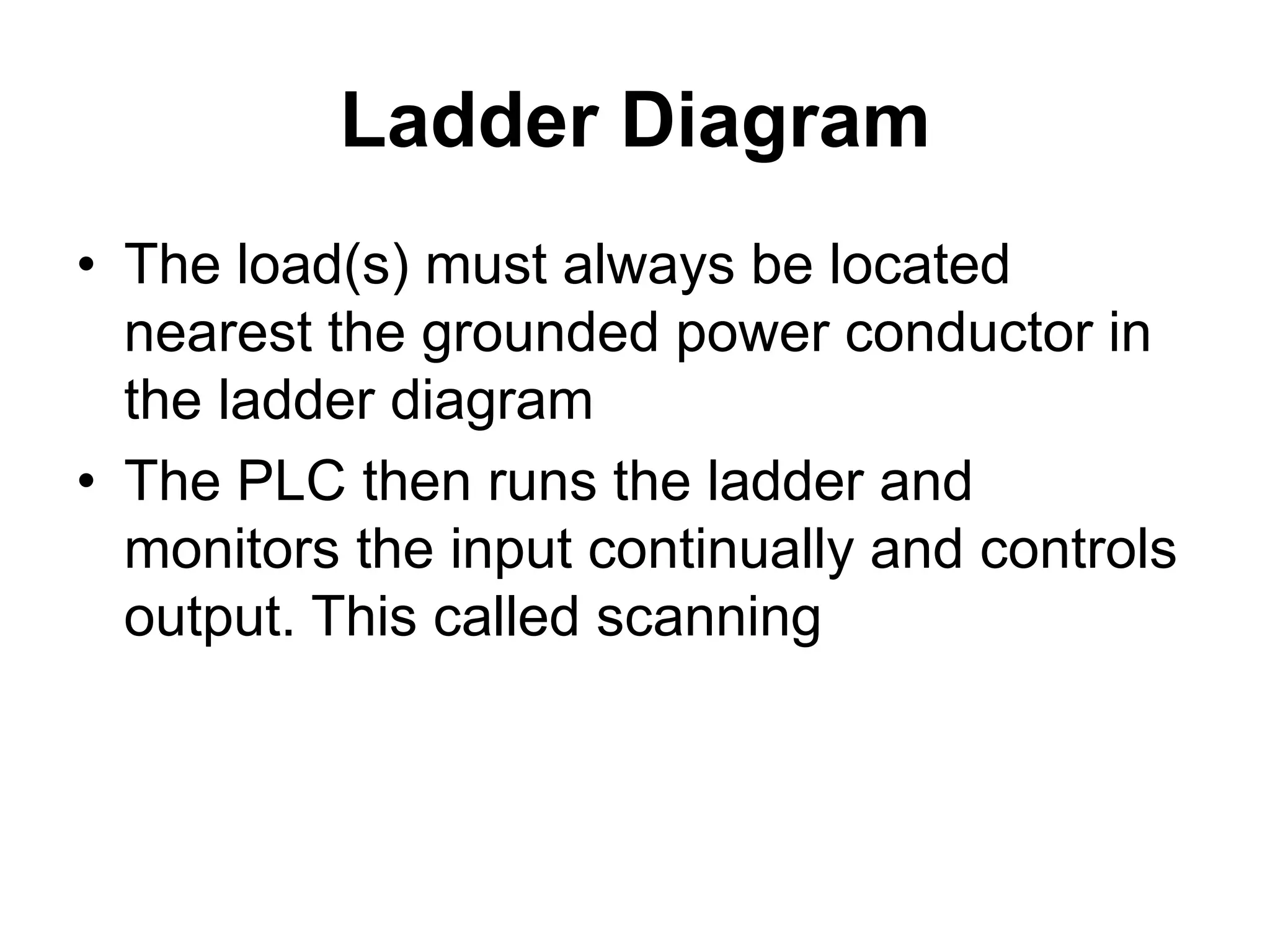 Ladder Diagram
• The load(s) must always be located
nearest the grounded power conductor in
the ladder diagram
• The PLC then runs the ladder and
monitors the input continually and controls
output. This called scanning
 
