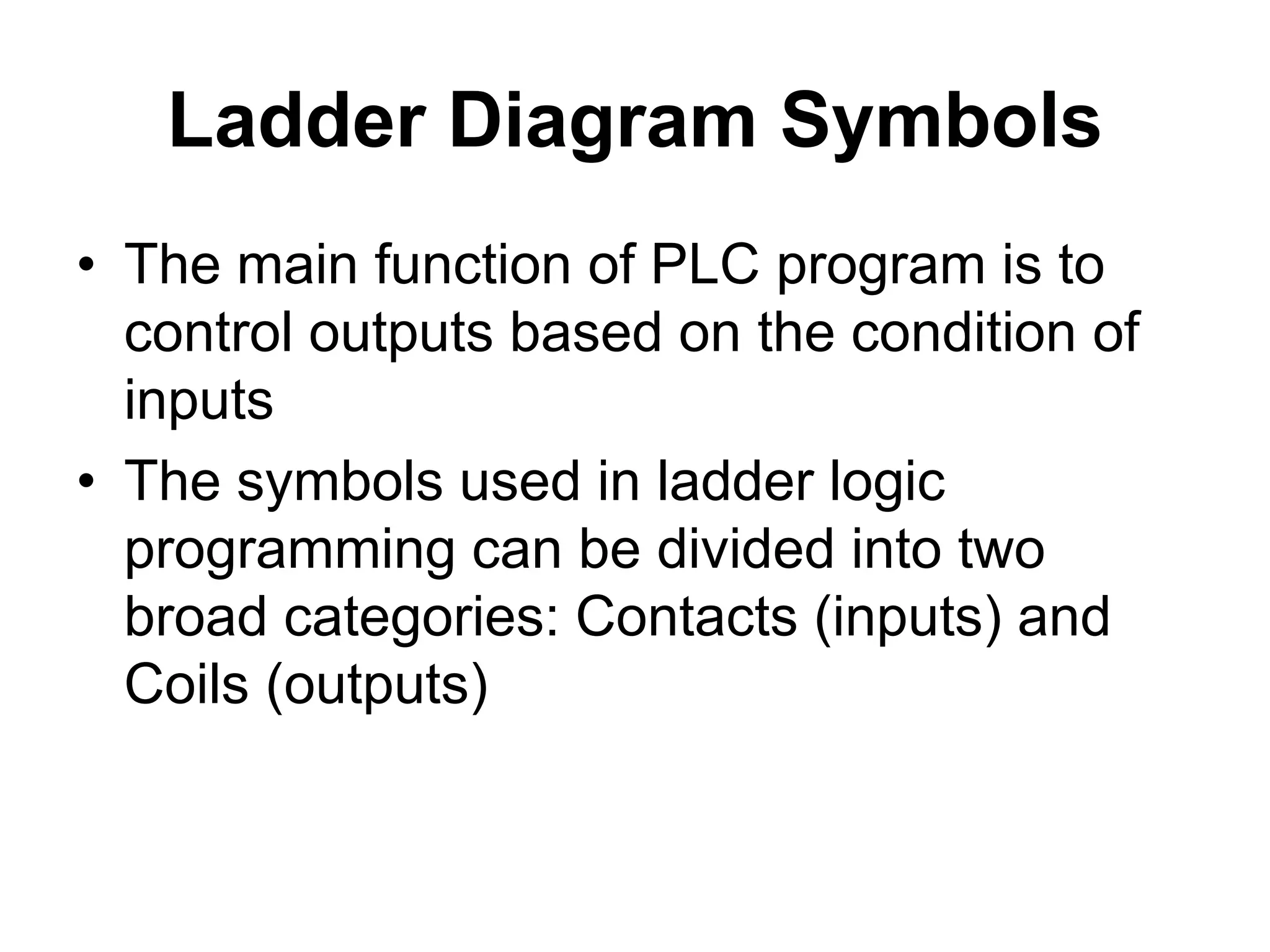 Ladder Diagram Symbols
• The main function of PLC program is to
control outputs based on the condition of
inputs
• The symbols used in ladder logic
programming can be divided into two
broad categories: Contacts (inputs) and
Coils (outputs)
 