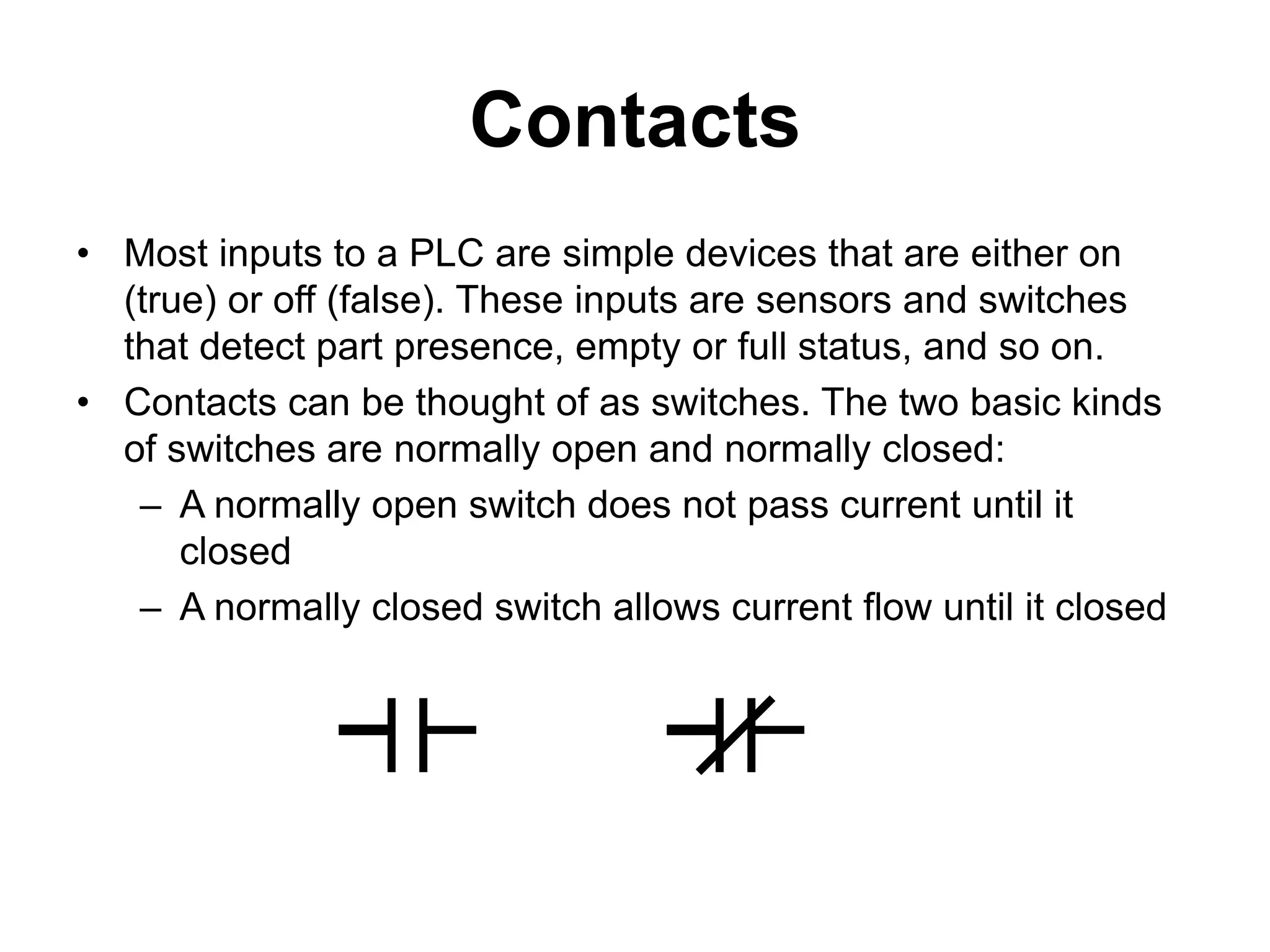Contacts
• Most inputs to a PLC are simple devices that are either on
(true) or off (false). These inputs are sensors and switches
that detect part presence, empty or full status, and so on.
• Contacts can be thought of as switches. The two basic kinds
of switches are normally open and normally closed:
– A normally open switch does not pass current until it
closed
– A normally closed switch allows current flow until it closed
 