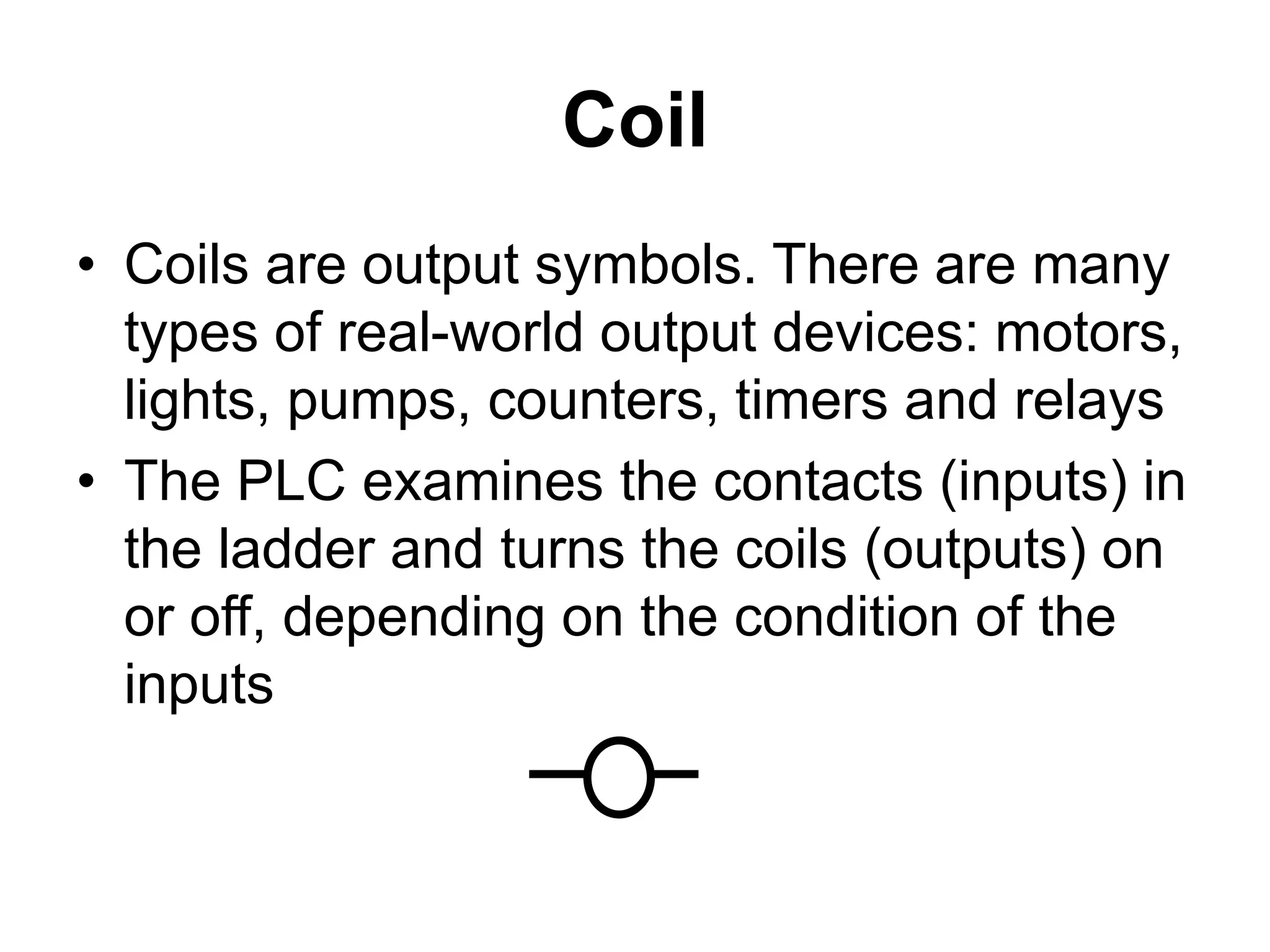 Coil
• Coils are output symbols. There are many
types of real-world output devices: motors,
lights, pumps, counters, timers and relays
• The PLC examines the contacts (inputs) in
the ladder and turns the coils (outputs) on
or off, depending on the condition of the
inputs
 