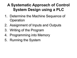 A Systematic Approach of Control
System Design using a PLC
1. Determine the Machine Sequence of
Operation
2. Assignment of Inputs and Outputs
3. Writing of the Program
4. Programming into Memory
5. Running the System
 