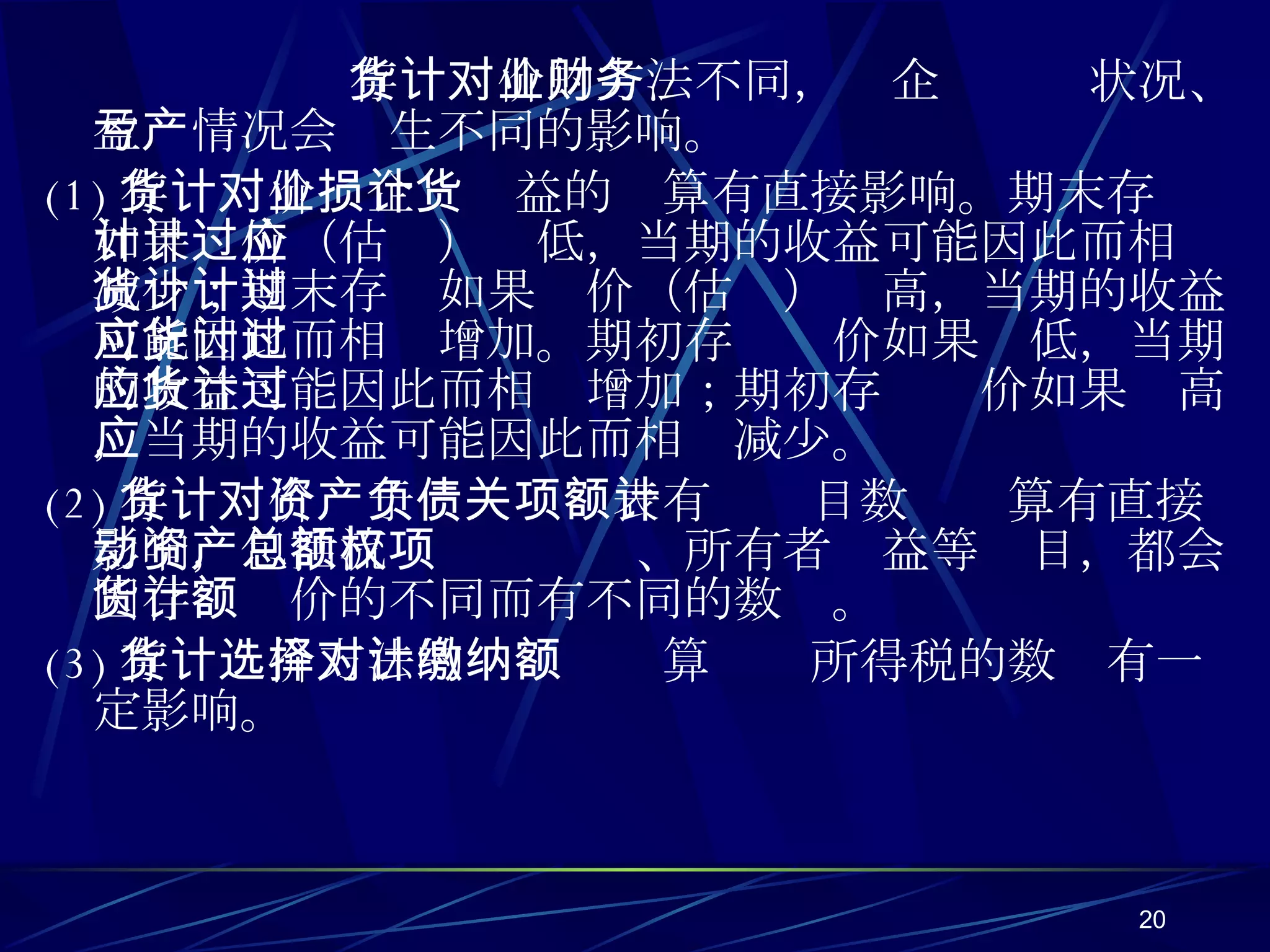 存货计价的方法不同，对企业财务状况、盈亏情况会产生不同的影响。 (1) 存货计价对企业损益的计算有直接影响。期末存货如果计价（估计）过低，当期的收益可能因此而相应减少；期末存货如果计价（估计）过高，当期的收益可能因此而相应增加。期初存货计价如果过低，当期的收益可能因此而相应增加；期初存货计价如果过高，当期的收益可能因此而相应减少。 (2) 存货计价对于资产负债表有关项目数额计算有直接影响，包括流动资产总额、所有者权益等项目，都会因存货计价的不同而有不同的数额。 (3) 存货计价方法的选择对计算缴纳所得税的数额有一定影响。 