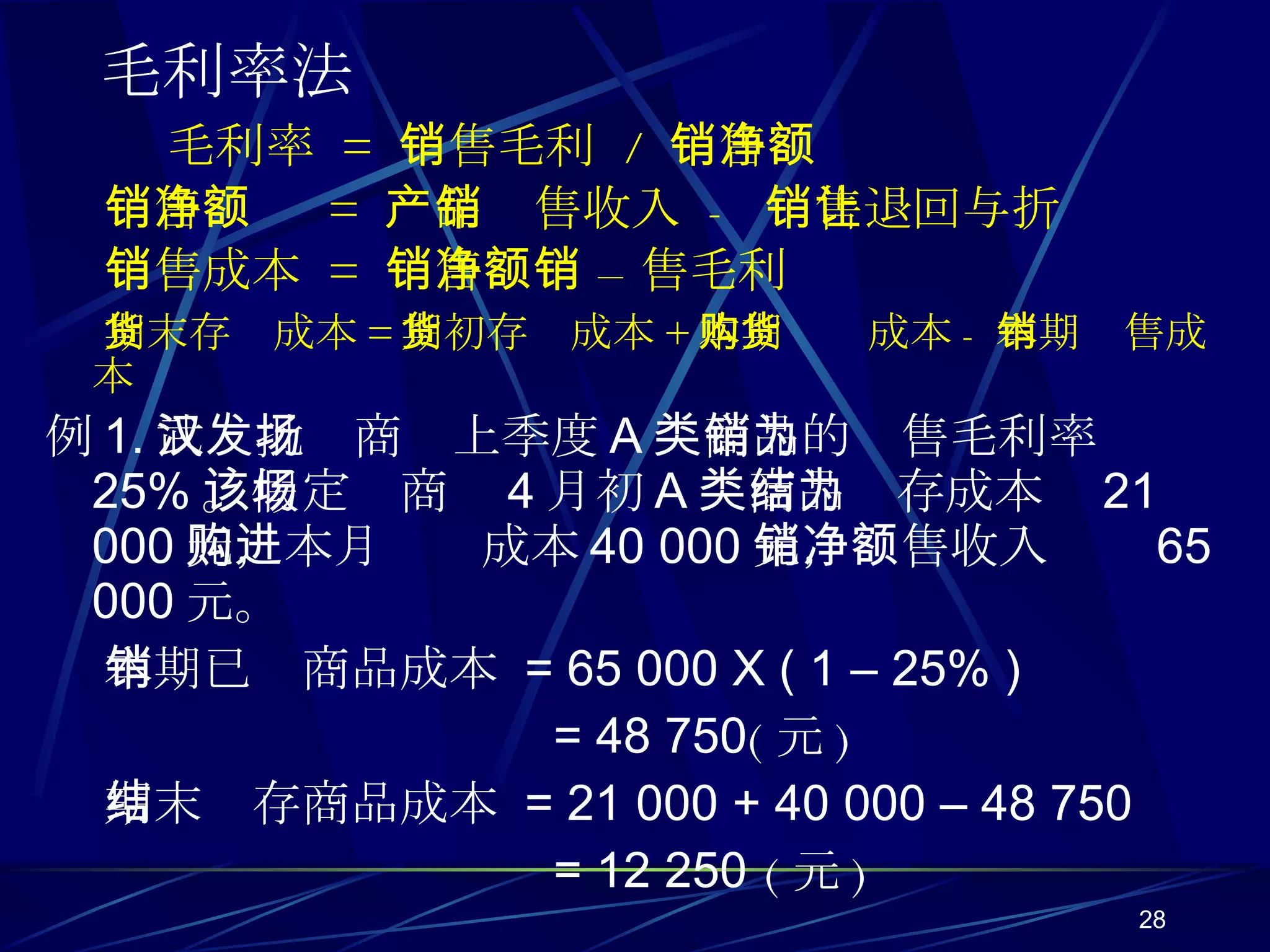 毛利率法   毛利率  =  销售毛利  /  销售净额 销售净额  =  产品销售收入  -  销售退回与折让 销售成本  =  销售净额 – 销售毛利 期末存货成本 = 期初存货成本 + 本期购货成本 - 本期销售成本 例 1. 武汉批发商场上季度 A 类商品的销售毛利率为 25% 。假定该商场 4 月初 A 类商品结存成本为 21 000 元，本月购进成本 40 000 元，销售收入净额 65 000 元。 本期已销商品成本  = 65 000 X ( 1 – 25% ) = 48 750 ( 元 ) 期末结存商品成本  = 21 000 + 40 000 – 48 750 = 12 250  ( 元 ) 