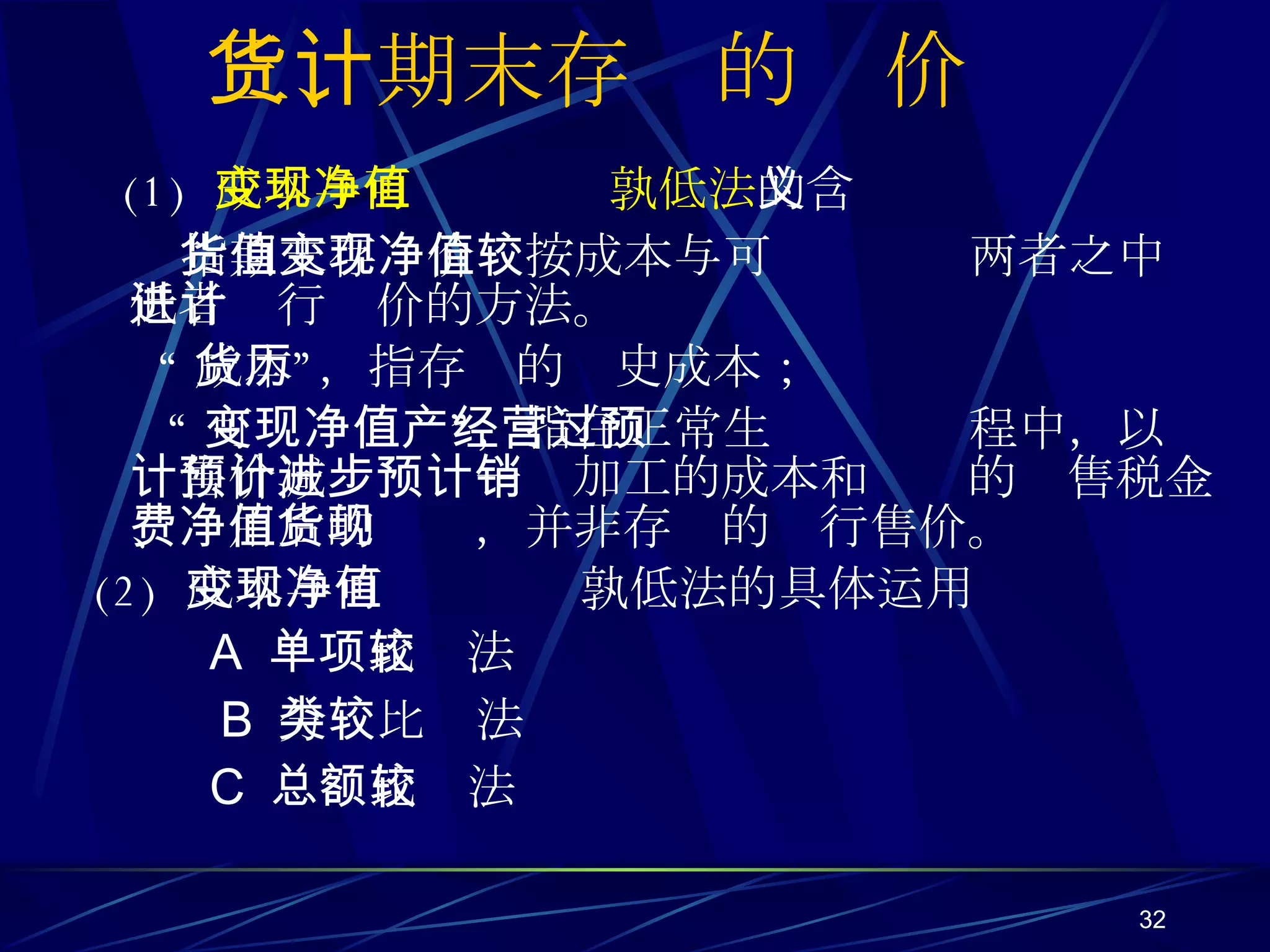 三、期末存货的计价 (1)  成本与可变现净值孰低法 的含义 指期末存货价值按成本与可变现净值两者之中较低者进行计价的方法。 “ 成本”，指存货的历史成本； “ 可变现净值”，指在正常生产经营过程中，以预计售价减预计进一步加工的成本和预计的销售税金、费用后的净值，并非存货的现行售价。 (2)  成本与可变现净值孰低法的具体运用 A   单项比较法 B  分类比较法 C  总额比较法 