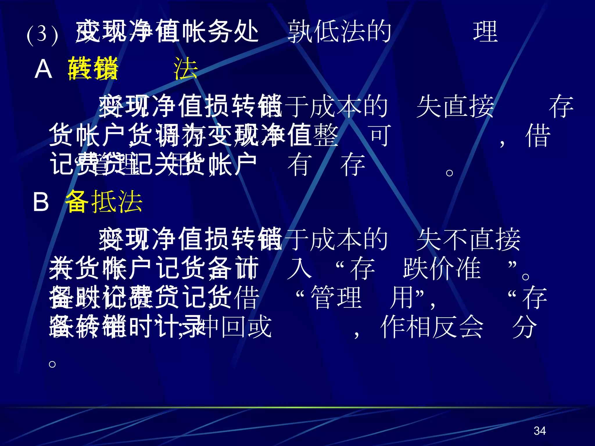 (3)  成本与可变现净值孰低法的帐务处理 A   直接转销法 将可变现净值低于成本的损失直接转销存货帐户，将存货成本调整为可变现净值，借记“管理费用”，贷记有关存货帐户。 B   备抵法 将可变现净值低于成本的损失不直接转销有关存货帐户，而记入 “存货跌价准备”。计提跌价准备时，借记 “管理费用”，贷记“存货跌价准备”；冲回或转销时，作相反会计分录。 