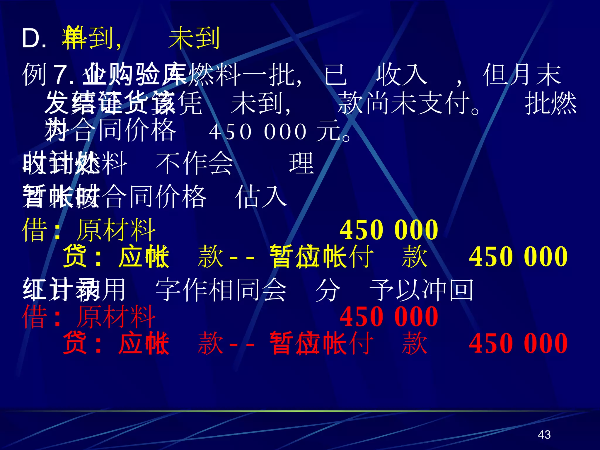 D.  料到，单未到 例 7. 企业购入燃料一批，已验收入库，但月末发票等结算凭证未到，货款尚未支付。该批燃料合同价格为 450 000 元。 收到燃料时不作会计处理 月末按合同价格暂估入帐时 借 :  原材料  450 000 贷 :  应付帐款 -- 暂估应付帐款  450 000 下月初用红字作相同会计分录予以冲回 借 :  原材料  450 000 贷 :  应付帐款 -- 暂估应付帐款  450 000 