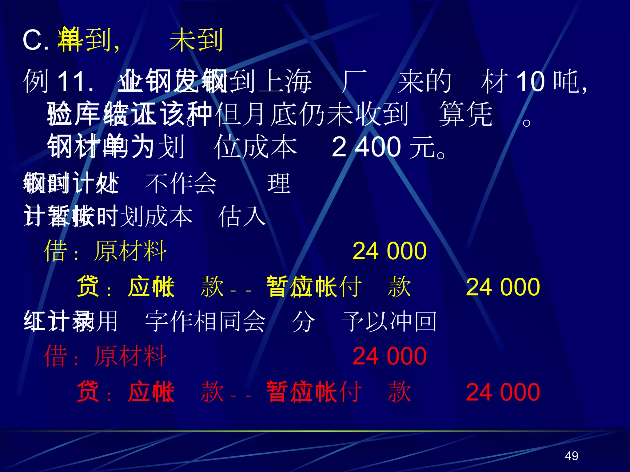 C. 料到，单未到 例 11.  企业已收到上海钢厂发来的钢材 10 吨，已验收入库。但月底仍未收到结算凭证。该种钢材的计划单位成本为 2 400 元。 收到钢材时不作会计处理 月末按计划成本暂估入帐时 借 :  原材料  24 000 贷 :  应付帐款 -- 暂估应付帐款  24 000 下月初用红字作相同会计分录予以冲回 借 :  原材料  24 000 贷 :  应付帐款 -- 暂估应付帐款  24 000 