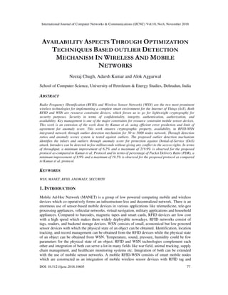 International Journal of Computer Networks & Communications (IJCNC) Vol.10, No.6, November 2018
DOI: 10.5121/ijcnc.2018.10605 77
AVAILABILITY ASPECTS THROUGH OPTIMIZATION
TECHNIQUES BASED OUTLIER DETECTION
MECHANISM IN WIRELESS AND MOBILE
NETWORKS
Neeraj Chugh, Adarsh Kumar and Alok Aggarwal
School of Computer Science, University of Petroleum & Energy Studies, Dehradun, India
ABSTRACT
Radio Frequency IDentification (RFID) and Wireless Sensor Networks (WSN) are the two most prominent
wireless technologies for implementing a complete smart environment for the Internet of Things (IoT). Both
RFID and WSN are resource constraint devices, which forces us to go for lightweight cryptography for
security purposes. Security in terms of confidentiality, integrity, authentication, authorization, and
availability. Key management is one of the major constraints for resource constraint mobile sensor devices.
This work is an extension of the work done by Kumar et al. using efficient error prediction and limit of
agreement for anomaly score. This work ensures cryptographic property, availability, in RFID-WSN
integrated network through outlier detection mechanism for 50 to 5000 nodes network. Through detection
ratios and anomaly scores system is tested against outliers. The proposed outlier detection mechanism
identifies the inliers and outliers through anomaly score for protection against Denial-of-Service (DoS)
attack. Intruders can be detected in few milliseconds without giving any conflict to the access rights. In terms
of throughput, a minimum improvement of 6.2% and a maximum of 219.9% is observed for the proposed
protocol as compared to Kumar et al. Protocol and in terms of percentage of Packet Delivery Ratio (PDR), a
minimum improvement of 8.9% and a maximum of 19.5% is observed for the proposed protocol as compared
to Kumar et al. protocol.
KEYWORDS
WSN, MANET, RFID, ANOMALY, SECURITY
1. INTRODUCTION
Mobile Ad-Hoc Network (MANET) is a group of low powered computing mobile and wireless
devices which co-operatively forms an infrastructure-less and decentralized network. There is an
enormous use of sensor-based mobile devices in various applications like telemedicine, tele-geo
processing appliances, vehicular networks, virtual navigation, military applications and household
appliances. Compared to barcodes, magnetic tapes and smart cards, RFID devices are low cost
with a high speed which makes them widely deployable nowadays. RFID networks consist of
tags, readers, and backend storage devices. WSN consists of small, economical but low powered
sensor devices with which the physical state of an object can be obtained. Identification, location
tracking, and record management can be obtained from the RFID devices while the physical state
of an object can be obtained from WSN. Temperature, sound, pressure, humidity could be few
parameters for the physical state of an object. RFID and WSN technologies complement each
other and integration of both can serve a lot in many fields like war field, animal tracking, supply
chain management, and healthcare monitoring systems etc. Integration of both can be extended
with the use of mobile sensor networks. A mobile RFID-WSN consists of smart mobile nodes
which are constructed as an integration of mobile wireless sensor devices with RFID tag and
 