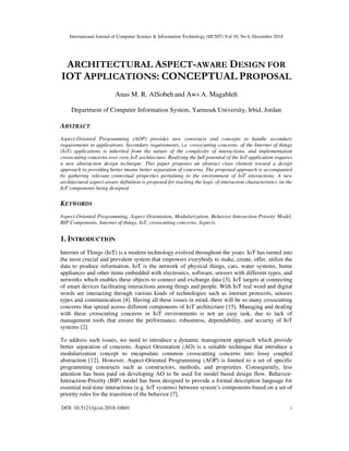 International Journal of Computer Science & Information Technology (IJCSIT) Vol 10, No 6, December 2018
DOI: 10.5121/ijcsit.2018.10601 1
ARCHITECTURAL ASPECT-AWARE DESIGN FOR
IOT APPLICATIONS: CONCEPTUAL PROPOSAL
Anas M. R. AlSobeh and Aws A. Magableh
Department of Computer Information System, Yarmouk University, Irbid, Jordan
ABSTRACT
Aspect-Oriented Programming (AOP) provides new constructs and concepts to handle secondary
requirements in applications. Secondary requirements, i.e. crosscutting concerns, of the Internet of things
(IoT) applications is inherited from the nature of the complexity of interactions, and implementation
crosscutting concerns over core IoT architecture. Realizing the full potential of the IoT application requires
a new abstraction design technique. This paper proposes an abstract class element toward a design
approach to providing better means better separation of concerns. The proposed approach is accompanied
by gathering relevant contextual properties pertaining to the environment of IoT interactions. A new
architectural aspect-aware definition is proposed for tracking the logic of interaction characteristics on the
IoT components being designed.
KEYWORDS
Aspect-Oriented Programming, Aspect Orientation, Modularization, Behavior-Interaction-Priority Model,
BIP Components, Internet of things, IoT, crosscutting concerns, Aspects
1. INTRODUCTION
Internet of Things (IoT) is a modern technology evolved throughout the years. IoT has turned into
the most crucial and prevalent system that empowers everybody to make, create, offer, utilize the
data to produce information. IoT is the network of physical things, cars, water systems, home
appliances and other items embedded with electronics, software, sensors with different types, and
networks which enables these objects to connect and exchange data [3]. IoT targets at connecting
of smart devices facilitating interactions among things and people. With IoT real word and digital
words are interacting through various kinds of technologies such as internet protocols, sensors
types and communication [4]. Having all these issues in mind, there will be so many crosscutting
concerns that spread across different components of IoT architecture [15]. Managing and dealing
with these crosscutting concerns in IoT environments is not an easy task, due to lack of
management tools that ensure the performance, robustness, dependability, and security of IoT
systems [2].
To address such issues, we need to introduce a dynamic management approach which provide
better separation of concerns. Aspect Orientation (AO) is a suitable technique that introduce a
modularization concept to encapsulate common crosscutting concerns into lossy coupled
abstraction [12]. However, Aspect-Oriented Programming (AOP) is limited to a set of specific
programming constructs such as constructors, methods, and proprieties. Consequently, less
attention has been paid on developing AO to be used for model based design flow. Behavior-
Interaction-Priority (BIP) model has been designed to provide a formal description language for
essential real-time interactions (e.g. IoT systems) between system’s components based on a set of
priority rules for the transition of the behavior [7].
 