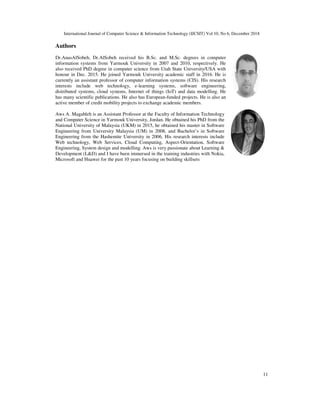 International Journal of Computer Science & Information Technology (IJCSIT) Vol 10, No
Authors
Dr.AnasAlSobeh, Dr.AlSobeh received his B.Sc. and M.Sc. degrees in computer
information systems from Yarmouk Univers
also received PhD degree in computer science from Utah State University/USA with
honour in Dec. 2015. He joined Yarmouk University academic staff in 2016. He is
currently an assistant professor of computer information
interests include web technology, e
distributed systems, cloud systems, Internet of things (IoT) and data modelling. He
has many scientific publications. He also has European
active member of credit mobility projects to exchange academic members.
Aws A. Magableh is an Assistant Professor at the Faculty of Information Technology
and Computer Science in Yarmouk University, Jordan. He obtained his PhD from th
National University of Malaysia (UKM) in 2015, he obtained his master in Software
Engineering from University Malaysia (UM) in 2008, and Bachelor’s in Software
Engineering from the Hashemite University in 2006. His research interests include
Web technology, Web Services, Cloud Computing, Aspect
Engineering, System design and modelling. Aws is very passionate about Learning &
Development (L&D) and I have been immersed in the training industries with Nokia,
Microsoft and Huawei for the past 10 years focusing on building skillsets
International Journal of Computer Science & Information Technology (IJCSIT) Vol 10, No 6, Decem
Dr.AlSobeh received his B.Sc. and M.Sc. degrees in computer
information systems from Yarmouk University in 2007 and 2010, respectively. He
also received PhD degree in computer science from Utah State University/USA with
honour in Dec. 2015. He joined Yarmouk University academic staff in 2016. He is
currently an assistant professor of computer information systems (CIS). His research
interests include web technology, e-learning systems, software engineering,
distributed systems, cloud systems, Internet of things (IoT) and data modelling. He
has many scientific publications. He also has European-funded projects. He is also an
active member of credit mobility projects to exchange academic members.
Aws A. Magableh is an Assistant Professor at the Faculty of Information Technology
and Computer Science in Yarmouk University, Jordan. He obtained his PhD from the
National University of Malaysia (UKM) in 2015, he obtained his master in Software
Engineering from University Malaysia (UM) in 2008, and Bachelor’s in Software
Engineering from the Hashemite University in 2006. His research interests include
gy, Web Services, Cloud Computing, Aspect-Orientation, Software
Engineering, System design and modelling. Aws is very passionate about Learning &
Development (L&D) and I have been immersed in the training industries with Nokia,
past 10 years focusing on building skillsets
6, December 2018
11
 