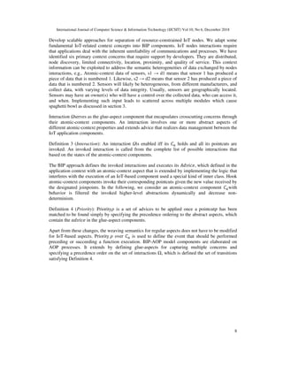 International Journal of Computer Science & Information Technology (IJCSIT) Vol 10, No 6, December 2018
8
Develop scalable approaches for separation of resource-constrained IoT nodes. We adapt some
fundamental IoT-related context concepts into BIP components. IoT nodes interactions require
that applications deal with the inherent unreliability of communications and processes. We have
identified six primary context concerns that require support by developers. They are distributed,
node discovery, limited connectivity, location, proximity, and quality of service. This context
information can be exploited to address the semantic heterogeneities of data exchanged by nodes
interactions, e.g., Atomic-context data of sensors, s1 → d1 means that sensor 1 has produced a
piece of data that is numbered 1. Likewise, s2 → d2 means that sensor 2 has produced a piece of
data that is numbered 2. Sensors will likely be heterogeneous, from different manufacturers, and
collect data, with varying levels of data integrity. Usually, sensors are geographically located.
Sensors may have an owner(s) who will have a control over the collected data, who can access it,
and when. Implementing such input leads to scattered across multiple modules which cause
spaghetti bowl as discussed in section 3.
Interaction Ωserves as the glue-aspect component that encapsulates crosscutting concerns through
their atomic-context components. An interaction involves one or more abstract aspects of
different atomic-context properties and extends advice that realizes data management between the
IoT application components.
Definition 3 (Interaction): An interaction Ωis enabled iff its holds and all its pointcuts are
invoked. An invoked interaction is called from the complete list of possible interactions that
based on the states of the atomic-context components.
The BIP approach defines the invoked interactions and executes its , which defined in the
application context with an atomic-context aspect that is extended by implementing the logic that
interferes with the execution of an IoT-based component used a special kind of inner class. Hook
atomic-context components invoke their corresponding pointcuts given the new value received by
the designated joinpoints. In the following, we consider an atomic-context component with
behavior is filtered the invoked higher-level abstractions dynamically and decrease non-
determinism.
Definition 4 (Priority): Priority" is a set of advices to be applied once a pointcut has been
matched to be found simply by specifying the precedence ordering to the abstract aspects, which
contain the in the glue-aspect components.
Apart from these changes, the weaving semantics for regular aspects does not have to be modified
for IoT-based aspects. Priority " over is used to define the event that should be performed
preceding or succeeding a function execution. BIP-AOP model components are elaborated on
AOP processes. It extends by defining glue-aspects for capturing multiple concerns and
specifying a precedence order on the set of interactions Ω, which is defined the set of transitions
satisfying Definition 4.
 