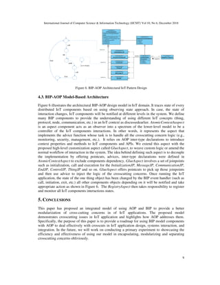 International Journal of Computer Science & Information Technology (IJCSIT) Vol 10, No 6, December 2018
9
Figure 6. BIP-AOP Architectural IoT Pattern Design
4.3. BIP-AOP Model-Based Architecture
Figure 6 illustrates the architectural BIP-AOP design model in IoT domain. It traces state of every
distributed IoT components based on using observing state approach. In case, the state of
interaction changes, IoT components will be notified at different levels in the system. We define
many BIP components to provide the understanding of using different IoT concepts (thing,
protocol, node, communication, etc.) in an IoT context as discussedearlier. AtomicContextAaspect
is an aspect component acts as an observer into a spectrum of the lower-level model to be a
controller of the IoT components interactions. In other words, it represents the aspect that
implements the advice function whose task is to handle all the crosscutting concern logic (e.g.,
monitoring, security, management, etc.). It relies on AOP inter-type declarations to introduce
context properties and methods to IoT components and APIs. We extend this aspect with the
proposed high-level customization aspect called GlueAspect, to weave custom logic or amend the
normal workflow of interaction in the system. The idea behind defining such aspect is to decouple
the implementation by offering pointcuts, advices, inter-type declarations were defined in
AtomicContextAspect to exclude components dependency. GlueAspect involves a set of joinpoints
such as initialization, call and execution for the InitializationJP, MessageJP, CommunicationJP,
EndJP, ControlJP, ThingJP and so on. GlueAspect offers pointcuts to pick up those joinpoints
and then use advice to inject the logic of the crosscutting concerns. Once running the IoT
application, the state of the one thing object has been changed by the BIP event handler (such as
call, initiation, exit, etc.) all other components objects depending on it will be notified and take
appropriate action as shown in Figure 6. The RegistryAspect then takes responsibility to register
and monitor all IoT components interactions states.
5. CONCLUSIONS
This paper has proposed an integrated model of using AOP and BIP to provide a better
modularization of cross-cutting concerns in of IoT applications. The proposed model
demonstrates crosscutting issues in IoT application and highlights how AOP addresses them.
Specifically, the purpose of this paper is to provide a roadmap for using BIP model components
with AOP to deal effectively with crosscuts in IoT application design, systems interaction, and
integration. In the future, we will work on conducting a primary experiment to showcasing the
efficiency and effectiveness of using our model in encapsulating, modularizing and separating
crosscutting concerns obliviously.
call
init
End
[ev==Exit]
yield
call
Exit
weaves
weaves
weaves
 