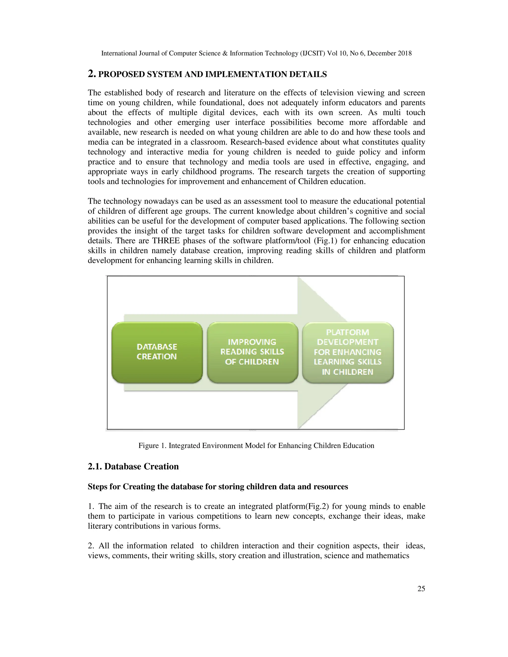 International Journal of Computer Science & Information Technology (IJCSIT) Vol 10, No 6, December 2018
25
2. PROPOSED SYSTEM AND IMPLEMENTATION DETAILS
The established body of research and literature on the effects of television viewing and screen
time on young children, while foundational, does not adequately inform educators and parents
about the effects of multiple digital devices, each with its own screen. As multi touch
technologies and other emerging user interface possibilities become more affordable and
available, new research is needed on what young children are able to do and how these tools and
media can be integrated in a classroom. Research-based evidence about what constitutes quality
technology and interactive media for young children is needed to guide policy and inform
practice and to ensure that technology and media tools are used in effective, engaging, and
appropriate ways in early childhood programs. The research targets the creation of supporting
tools and technologies for improvement and enhancement of Children education.
The technology nowadays can be used as an assessment tool to measure the educational potential
of children of different age groups. The current knowledge about children’s cognitive and social
abilities can be useful for the development of computer based applications. The following section
provides the insight of the target tasks for children software development and accomplishment
details. There are THREE phases of the software platform/tool (Fig.1) for enhancing education
skills in children namely database creation, improving reading skills of children and platform
development for enhancing learning skills in children.
Figure 1. Integrated Environment Model for Enhancing Children Education
2.1. Database Creation
Steps for Creating the database for storing children data and resources
1. The aim of the research is to create an integrated platform(Fig.2) for young minds to enable
them to participate in various competitions to learn new concepts, exchange their ideas, make
literary contributions in various forms.
2. All the information related to children interaction and their cognition aspects, their ideas,
views, comments, their writing skills, story creation and illustration, science and mathematics
 