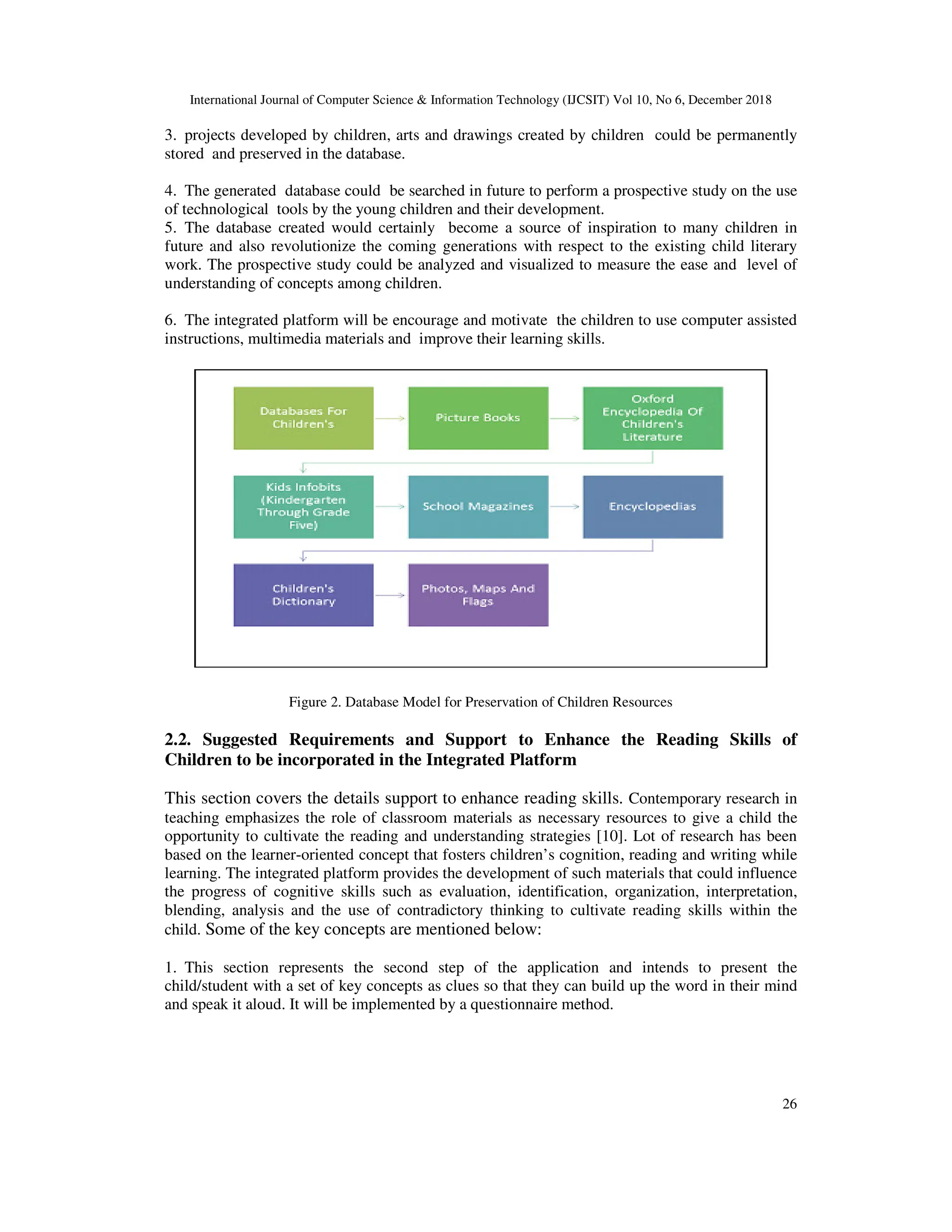 International Journal of Computer Science & Information Technology (IJCSIT) Vol 10, No 6, December 2018
26
3. projects developed by children, arts and drawings created by children could be permanently
stored and preserved in the database.
4. The generated database could be searched in future to perform a prospective study on the use
of technological tools by the young children and their development.
5. The database created would certainly become a source of inspiration to many children in
future and also revolutionize the coming generations with respect to the existing child literary
work. The prospective study could be analyzed and visualized to measure the ease and level of
understanding of concepts among children.
6. The integrated platform will be encourage and motivate the children to use computer assisted
instructions, multimedia materials and improve their learning skills.
Figure 2. Database Model for Preservation of Children Resources
2.2. Suggested Requirements and Support to Enhance the Reading Skills of
Children to be incorporated in the Integrated Platform
This section covers the details support to enhance reading skills. Contemporary research in
teaching emphasizes the role of classroom materials as necessary resources to give a child the
opportunity to cultivate the reading and understanding strategies [10]. Lot of research has been
based on the learner-oriented concept that fosters children’s cognition, reading and writing while
learning. The integrated platform provides the development of such materials that could influence
the progress of cognitive skills such as evaluation, identification, organization, interpretation,
blending, analysis and the use of contradictory thinking to cultivate reading skills within the
child. Some of the key concepts are mentioned below:
1. This section represents the second step of the application and intends to present the
child/student with a set of key concepts as clues so that they can build up the word in their mind
and speak it aloud. It will be implemented by a questionnaire method.
 