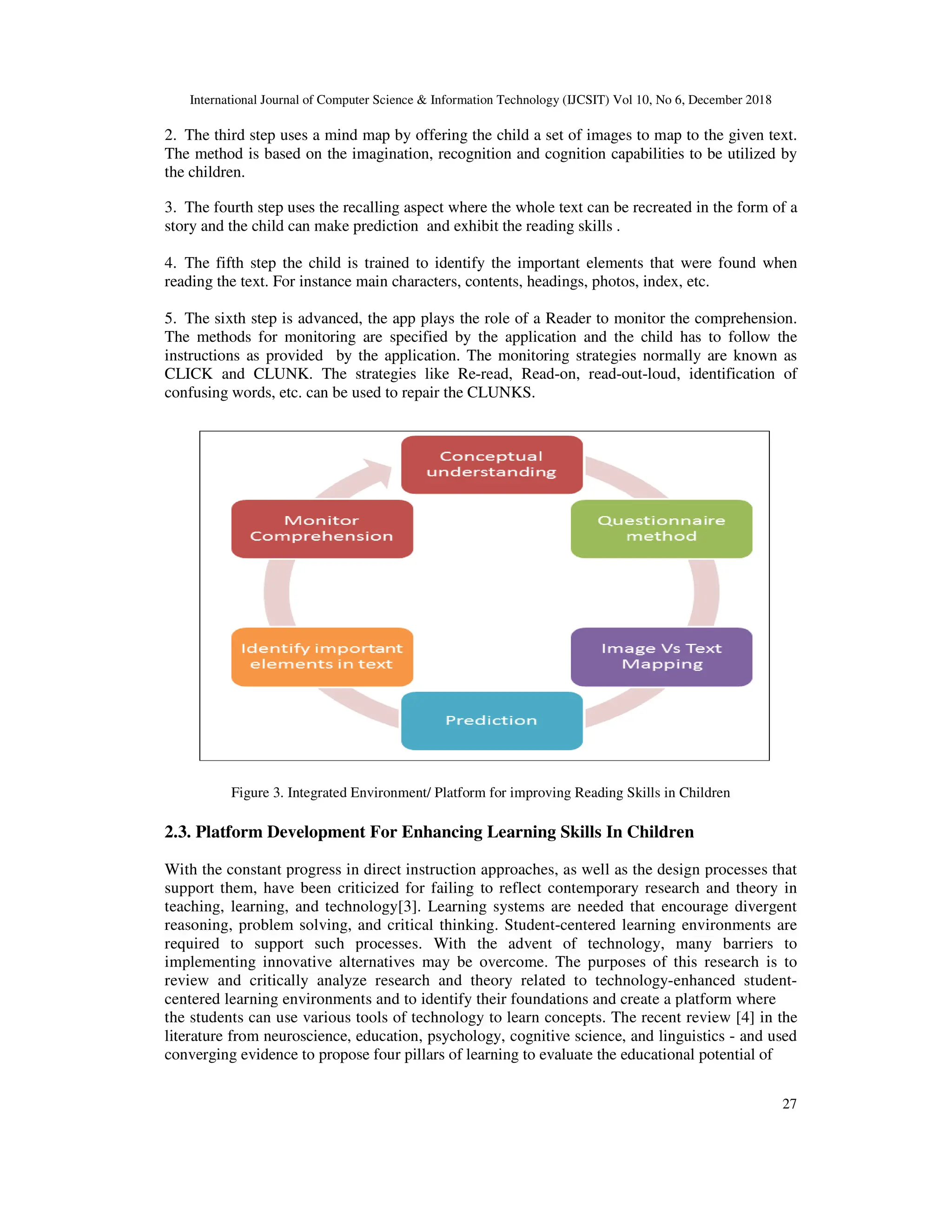 International Journal of Computer Science & Information Technology (IJCSIT) Vol 10, No 6, December 2018
27
2. The third step uses a mind map by offering the child a set of images to map to the given text.
The method is based on the imagination, recognition and cognition capabilities to be utilized by
the children.
3. The fourth step uses the recalling aspect where the whole text can be recreated in the form of a
story and the child can make prediction and exhibit the reading skills .
4. The fifth step the child is trained to identify the important elements that were found when
reading the text. For instance main characters, contents, headings, photos, index, etc.
5. The sixth step is advanced, the app plays the role of a Reader to monitor the comprehension.
The methods for monitoring are specified by the application and the child has to follow the
instructions as provided by the application. The monitoring strategies normally are known as
CLICK and CLUNK. The strategies like Re-read, Read-on, read-out-loud, identification of
confusing words, etc. can be used to repair the CLUNKS.
Figure 3. Integrated Environment/ Platform for improving Reading Skills in Children
2.3. Platform Development For Enhancing Learning Skills In Children
With the constant progress in direct instruction approaches, as well as the design processes that
support them, have been criticized for failing to reflect contemporary research and theory in
teaching, learning, and technology[3]. Learning systems are needed that encourage divergent
reasoning, problem solving, and critical thinking. Student-centered learning environments are
required to support such processes. With the advent of technology, many barriers to
implementing innovative alternatives may be overcome. The purposes of this research is to
review and critically analyze research and theory related to technology-enhanced student-
centered learning environments and to identify their foundations and create a platform where
the students can use various tools of technology to learn concepts. The recent review [4] in the
literature from neuroscience, education, psychology, cognitive science, and linguistics - and used
converging evidence to propose four pillars of learning to evaluate the educational potential of
 